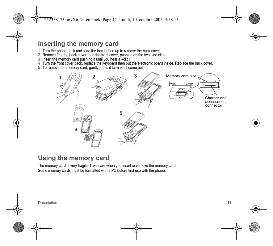 Description 11Inserting the memory card1Turn the phone back and slide the lock button up to remove the back cover.2Remove first the back cover then the front cover, pushing on the two side clips.3Insert the memory card pushing it until you hear a «clic».4Turn the front cover back, replace the keyboard then put the electronic board inside. Replace the back cover.5To remove the memory card, gently press it to make it come out.Using the memory cardThe memory card is very fragile. Take care when you insert or remove the memory card.Some memory cards must be formatted with a PC before first use with the phone.1235Charger andaccessoriesconnectorMemory card slot4252338173_myX6-2a_en.book  Page 11  Lundi, 10. octobre 2005  3:58 15