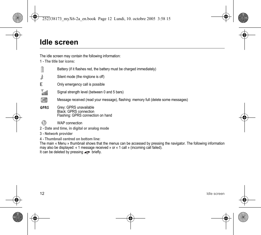 12 Idle screenIdle screenThe idle screen may contain the following information:1 - The title bar icons:Battery (if it flashes red, the battery must be charged immediately)Silent mode (the ringtone is off)  Only emergency call is possibleSignal strength level (between 0 and 5 bars)  Message received (read your message), flashing: memory full (delete some messages)  Grey: GPRS unavailable Black: GPRS connection Flashing: GPRS connection on hand WAP connection2 - Date and time, in digital or analog mode3 - Network provider4 - Thumbnail centred on bottom line:The main « Menu » thumbnail shows that the menus can be accessed by pressing the navigator. The following information may also be displayed: « 1 message received » or « 1 call » (incoming call failed).It can be deleted by pressing   briefly.252338173_myX6-2a_en.book  Page 12  Lundi, 10. octobre 2005  3:58 15