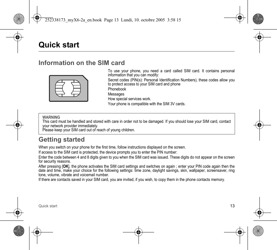 Quick start 13Quick startInformation on the SIM cardTo use your phone, you need a card called SIM card. It contains personal information that you can modify:Secret codes (PIN(s): Personal Identification Numbers), these codes allow you to protect access to your SIM card and phonePhonebookMessagesHow special services work.Your phone is compatible with the SIM 3V cards.Getting startedWhen you switch on your phone for the first time, follow instructions displayed on the screen.If access to the SIM card is protected, the device prompts you to enter the PIN number:Enter the code between 4 and 8 digits given to you when the SIM card was issued. These digits do not appear on the screen for security reasons. After pressing [OK], the phone activates the SIM card settings and switches on again ; enter your PIN code again then the date and time, make your choice for the following settings: time zone, daylight savings, skin, wallpaper, screensaver, ring tone, volume, vibrate and voicemail number.If there are contacts saved in your SIM card, you are invited, if you wish, to copy them in the phone contacts memory.WARNINGThis card must be handled and stored with care in order not to be damaged. If you should lose your SIM card, contact your network provider immediately.Please keep your SIM card out of reach of young children.252338173_myX6-2a_en.book  Page 13  Lundi, 10. octobre 2005  3:58 15