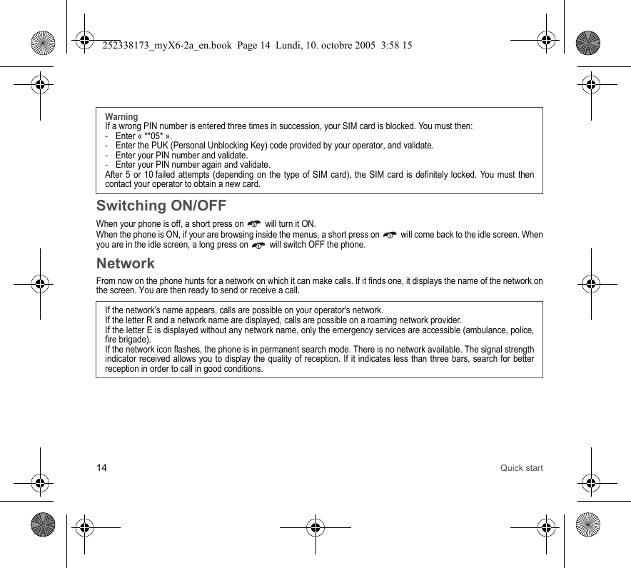14 Quick startSwitching ON/OFFWhen your phone is off, a short press on   will turn it ON.When the phone is ON, if your are browsing inside the menus, a short press on   will come back to the idle screen. When you are in the idle screen, a long press on   will switch OFF the phone.NetworkFrom now on the phone hunts for a network on which it can make calls. If it finds one, it displays the name of the network on the screen. You are then ready to send or receive a call.WarningIf a wrong PIN number is entered three times in succession, your SIM card is blocked. You must then:-Enter « **05* ».-Enter the PUK (Personal Unblocking Key) code provided by your operator, and validate.-Enter your PIN number and validate.-Enter your PIN number again and validate.After 5 or 10 failed attempts (depending on the type of SIM card), the SIM card is definitely locked. You must then contact your operator to obtain a new card.If the network’s name appears, calls are possible on your operator&apos;s network.If the letter R and a network name are displayed, calls are possible on a roaming network provider. If the letter E is displayed without any network name, only the emergency services are accessible (ambulance, police, fire brigade).If the network icon flashes, the phone is in permanent search mode. There is no network available. The signal strength indicator received allows you to display the quality of reception. If it indicates less than three bars, search for better reception in order to call in good conditions.252338173_myX6-2a_en.book  Page 14  Lundi, 10. octobre 2005  3:58 15