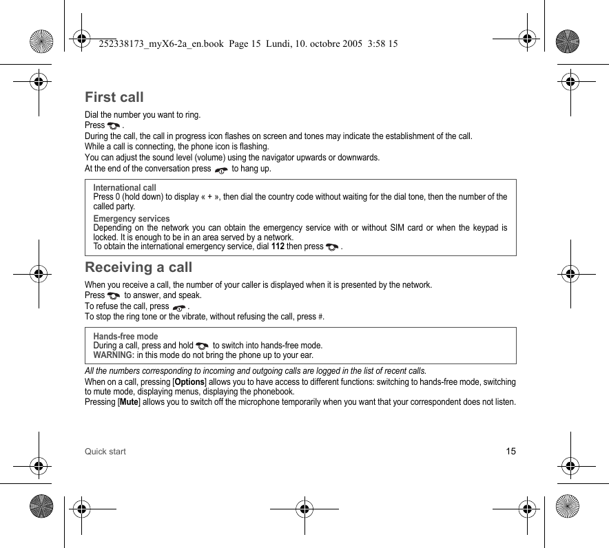 Quick start 15First callDial the number you want to ring.Press . During the call, the call in progress icon flashes on screen and tones may indicate the establishment of the call.While a call is connecting, the phone icon is flashing.You can adjust the sound level (volume) using the navigator upwards or downwards.At the end of the conversation press   to hang up.Receiving a callWhen you receive a call, the number of your caller is displayed when it is presented by the network.Press   to answer, and speak.To refuse the call, press  .To stop the ring tone or the vibrate, without refusing the call, press #.All the numbers corresponding to incoming and outgoing calls are logged in the list of recent calls.When on a call, pressing [Options] allows you to have access to different functions: switching to hands-free mode, switching to mute mode, displaying menus, displaying the phonebook.Pressing [Mute] allows you to switch off the microphone temporarily when you want that your correspondent does not listen.International callPress 0 (hold down) to display « + », then dial the country code without waiting for the dial tone, then the number of the called party.Emergency servicesDepending on the network you can obtain the emergency service with or without SIM card or when the keypad is locked. It is enough to be in an area served by a network.To obtain the international emergency service, dial 112 then press  . Hands-free modeDuring a call, press and hold   to switch into hands-free mode.WARNING: in this mode do not bring the phone up to your ear.252338173_myX6-2a_en.book  Page 15  Lundi, 10. octobre 2005  3:58 15