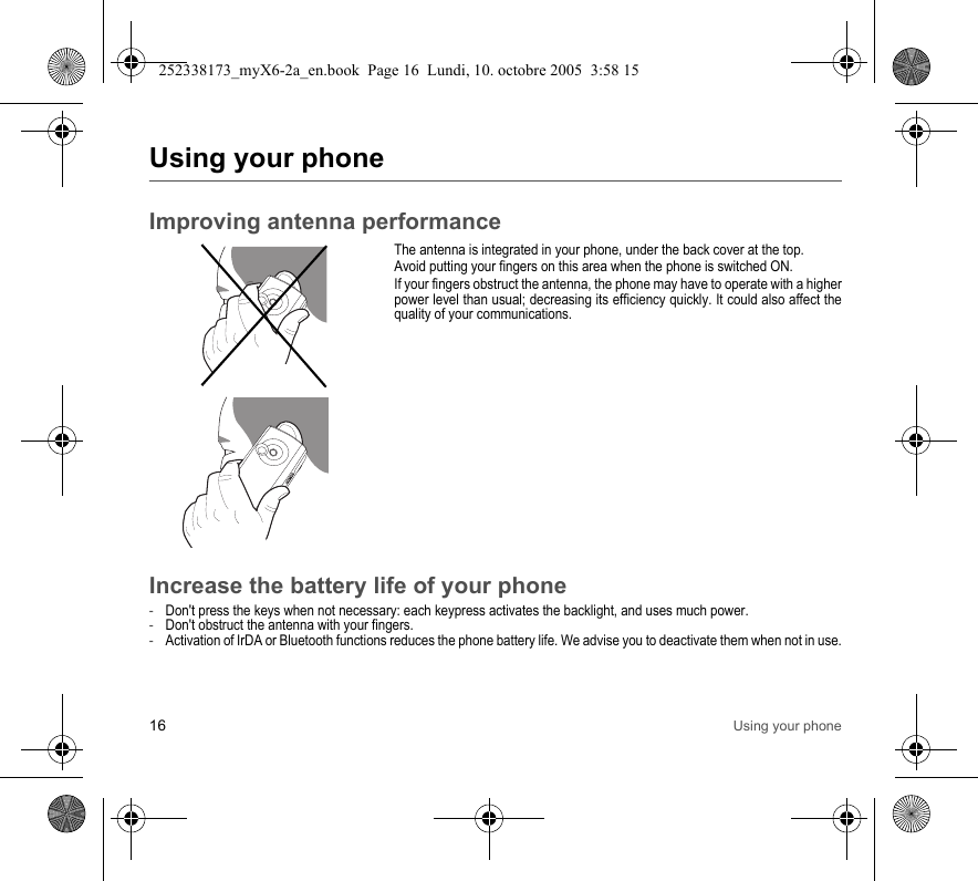 16 Using your phoneUsing your phoneImproving antenna performanceThe antenna is integrated in your phone, under the back cover at the top.Avoid putting your fingers on this area when the phone is switched ON.If your fingers obstruct the antenna, the phone may have to operate with a higher power level than usual; decreasing its efficiency quickly. It could also affect the quality of your communications.Increase the battery life of your phone-Don&apos;t press the keys when not necessary: each keypress activates the backlight, and uses much power.-Don&apos;t obstruct the antenna with your fingers.-Activation of IrDA or Bluetooth functions reduces the phone battery life. We advise you to deactivate them when not in use.252338173_myX6-2a_en.book  Page 16  Lundi, 10. octobre 2005  3:58 15