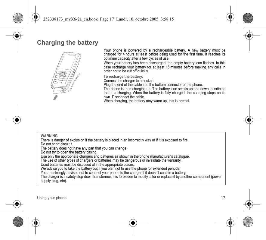 Using your phone 17Charging the batteryYour phone is powered by a rechargeable battery. A new battery must be charged for 4 hours at least before being used for the first time. It reaches its optimum capacity after a few cycles of use. When your battery has been discharged, the empty battery icon flashes. In this case recharge your battery for at least 15 minutes before making any calls in order not to be cut off quickly.To recharge the battery:Connect the charger to a socket.Plug the end of the cable into the bottom connector of the phone. The phone is then charging up. The battery icon scrolls up and down to indicate that it is charging. When the battery is fully charged, the charging stops on its own. Disconnect the cable.When charging, the battery may warm up, this is normal.WARNINGThere is danger of explosion if the battery is placed in an incorrectly way or if it is exposed to fire.Do not short circuit it.The battery does not have any part that you can change.Do not try to open the battery casing.Use only the appropriate chargers and batteries as shown in the phone manufacturer&apos;s catalogue.The use of other types of chargers or batteries may be dangerous or invalidate the warranty.Used batteries must be disposed of in the appropriate places. We advise you to take the battery out if you plan not to use the phone for extended periods.You are strongly advised not to connect your phone to the charger if it doesn’t contain a battery.The charger is a safety step-down transformer, it is forbidden to modify, alter or replace it by another component (power supply plug, etc).252338173_myX6-2a_en.book  Page 17  Lundi, 10. octobre 2005  3:58 15