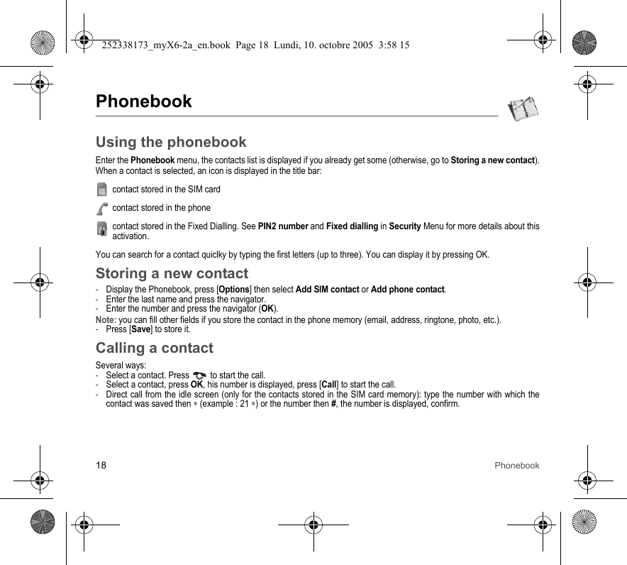 18 PhonebookPhonebookUsing the phonebookEnter the Phonebook menu, the contacts list is displayed if you already get some (otherwise, go to Storing a new contact).When a contact is selected, an icon is displayed in the title bar:contact stored in the SIM cardcontact stored in the phonecontact stored in the Fixed Dialling. See PIN2 number and Fixed dialling in Security Menu for more details about this activation.You can search for a contact quiclky by typing the first letters (up to three). You can display it by pressing OK.Storing a new contact-Display the Phonebook, press [Options] then select Add SIM contact or Add phone contact.-Enter the last name and press the navigator.-Enter the number and press the navigator (OK).Note: you can fill other fields if you store the contact in the phone memory (email, address, ringtone, photo, etc.).-Press [Save] to store it.Calling a contactSeveral ways:-Select a contact. Press  to start the call.-Select a contact, press OK, his number is displayed, press [Call] to start the call.-Direct call from the idle screen (only for the contacts stored in the SIM card memory): type the number with which the contact was saved then ∗ (example : 21 ∗) or the number then #, the number is displayed, confirm.252338173_myX6-2a_en.book  Page 18  Lundi, 10. octobre 2005  3:58 15