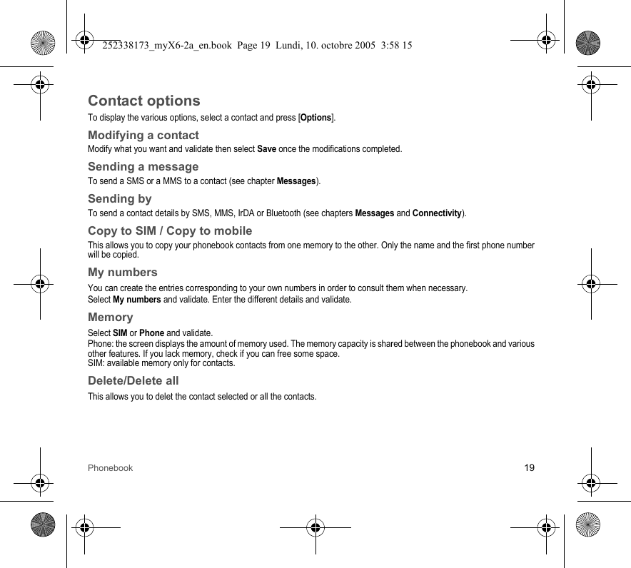Phonebook 19Contact optionsTo display the various options, select a contact and press [Options].Modifying a contactModify what you want and validate then select Save once the modifications completed.Sending a messageTo send a SMS or a MMS to a contact (see chapter Messages).Sending byTo send a contact details by SMS, MMS, IrDA or Bluetooth (see chapters Messages and Connectivity).Copy to SIM / Copy to mobileThis allows you to copy your phonebook contacts from one memory to the other. Only the name and the first phone number will be copied.My numbersYou can create the entries corresponding to your own numbers in order to consult them when necessary.Select My numbers and validate. Enter the different details and validate.MemorySelect SIM or Phone and validate.Phone: the screen displays the amount of memory used. The memory capacity is shared between the phonebook and various other features. If you lack memory, check if you can free some space.SIM: available memory only for contacts.Delete/Delete allThis allows you to delet the contact selected or all the contacts.252338173_myX6-2a_en.book  Page 19  Lundi, 10. octobre 2005  3:58 15