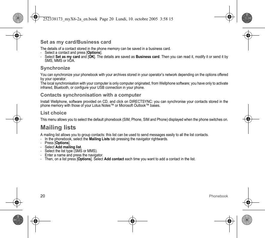20 PhonebookSet as my card/Business cardThe details of a contact stored in the phone memory can be saved in a business card.-Select a contact and press [Options].-Select Set as my card and [OK]. The details are saved as Business card. Then you can read it, modify it or send it by SMS, MMS or IrDA.SynchronizeYou can synchronize your phonebook with your archives stored in your operator’s network depending on the options offered by your operator.The local synchronisation with your computer is only computer originated, from Wellphone software; you have only to activate infrared, Bluetooth, or configure your USB connection in your phone.Contacts synchronisation with a computerInstall Wellphone, software provided on CD, and click on DIRECTSYNC: you can synchronise your contacts stored in the phone memory with those of your Lotus Notes™ or Microsoft Outlook™ bases.List choiceThis menu allows you to select the default phonebook (SIM, Phone, SIM and Phone) displayed when the phone switches on.Mailing listsA mailing list allows you to group contacts: this list can be used to send messages easily to all the list contacts. -In the phonebook, select the Mailing Lists tab pressing the navigator rightwards.-Press [Options].-Select Add mailing list.-Select the list type (SMS or MMS).-Enter a name and press the navigator.-Then, on a list press [Options]. Select Add contact each time you want to add a contact in the list.252338173_myX6-2a_en.book  Page 20  Lundi, 10. octobre 2005  3:58 15