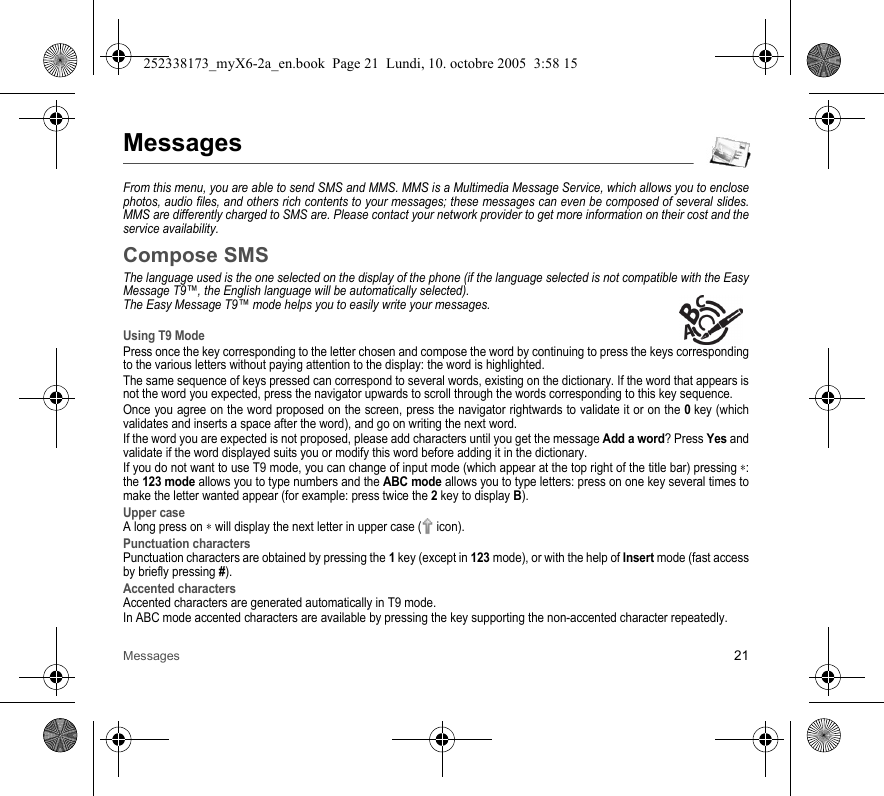 Messages 21MessagesFrom this menu, you are able to send SMS and MMS. MMS is a Multimedia Message Service, which allows you to enclose photos, audio files, and others rich contents to your messages; these messages can even be composed of several slides. MMS are differently charged to SMS are. Please contact your network provider to get more information on their cost and the service availability. Compose SMSThe language used is the one selected on the display of the phone (if the language selected is not compatible with the Easy Message T9™, the English language will be automatically selected).The Easy Message T9™ mode helps you to easily write your messages.Using T9 ModePress once the key corresponding to the letter chosen and compose the word by continuing to press the keys corresponding to the various letters without paying attention to the display: the word is highlighted.The same sequence of keys pressed can correspond to several words, existing on the dictionary. If the word that appears is not the word you expected, press the navigator upwards to scroll through the words corresponding to this key sequence.Once you agree on the word proposed on the screen, press the navigator rightwards to validate it or on the 0 key (which validates and inserts a space after the word), and go on writing the next word.If the word you are expected is not proposed, please add characters until you get the message Add a word? Press Yes and validate if the word displayed suits you or modify this word before adding it in the dictionary.If you do not want to use T9 mode, you can change of input mode (which appear at the top right of the title bar) pressing ∗: the 123 mode allows you to type numbers and the ABC mode allows you to type letters: press on one key several times to make the letter wanted appear (for example: press twice the 2 key to display B).Upper caseA long press on ∗ will display the next letter in upper case (  icon).Punctuation charactersPunctuation characters are obtained by pressing the 1 key (except in 123 mode), or with the help of Insert mode (fast access by briefly pressing #).Accented charactersAccented characters are generated automatically in T9 mode.In ABC mode accented characters are available by pressing the key supporting the non-accented character repeatedly.252338173_myX6-2a_en.book  Page 21  Lundi, 10. octobre 2005  3:58 15