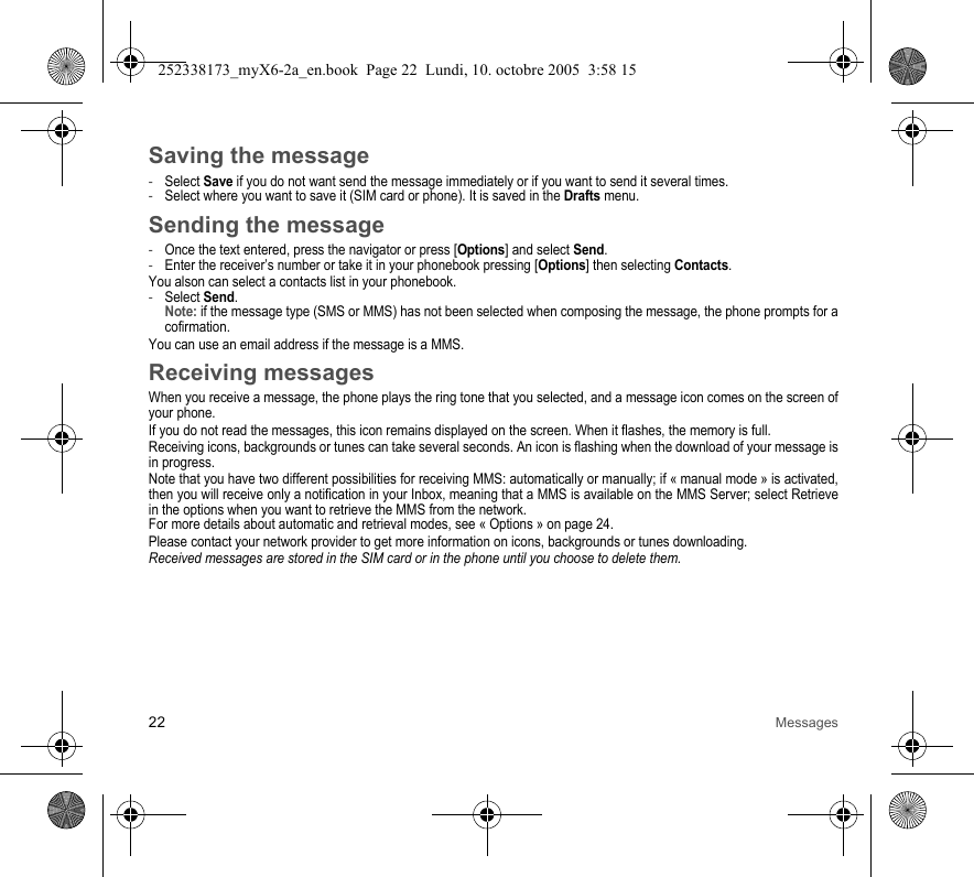 22 MessagesSaving the message-Select Save if you do not want send the message immediately or if you want to send it several times. -Select where you want to save it (SIM card or phone). It is saved in the Drafts menu.Sending the message-Once the text entered, press the navigator or press [Options] and select Send.-Enter the receiver’s number or take it in your phonebook pressing [Options] then selecting Contacts.You alson can select a contacts list in your phonebook.-Select Send. Note: if the message type (SMS or MMS) has not been selected when composing the message, the phone prompts for a cofirmation.You can use an email address if the message is a MMS.Receiving messagesWhen you receive a message, the phone plays the ring tone that you selected, and a message icon comes on the screen of your phone.If you do not read the messages, this icon remains displayed on the screen. When it flashes, the memory is full.Receiving icons, backgrounds or tunes can take several seconds. An icon is flashing when the download of your message is in progress.Note that you have two different possibilities for receiving MMS: automatically or manually; if « manual mode » is activated, then you will receive only a notification in your Inbox, meaning that a MMS is available on the MMS Server; select Retrieve in the options when you want to retrieve the MMS from the network.For more details about automatic and retrieval modes, see « Options » on page 24.Please contact your network provider to get more information on icons, backgrounds or tunes downloading.Received messages are stored in the SIM card or in the phone until you choose to delete them.252338173_myX6-2a_en.book  Page 22  Lundi, 10. octobre 2005  3:58 15