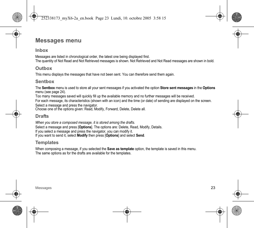 Messages 23Messages menuInboxMessages are listed in chronological order, the latest one being displayed first.The quantity of Not Read and Not Retrieved messages is shown. Not Retrieved and Not Read messages are shown in bold. OutboxThis menu displays the messages that have not been sent. You can therefore send them again.SentboxThe Sentbox menu is used to store all your sent messages if you activated the option Store sent messages in the Options menu (see page 24).Too many messages saved will quickly fill up the available memory and no further messages will be received.For each message, its characteristics (shown with an icon) and the time (or date) of sending are displayed on the screen.Select a message and press the navigator.Choose one of the options given: Read, Modify, Forward, Delete, Delete all.DraftsWhen you store a composed message, it is stored among the drafts.Select a message and press [Options]. The options are: Delete, Read, Modify, Details.If you select a message and press the navigator, you can modify it.If you want to send it, select Modify then press [Options] and select Send.TemplatesWhen composing a message, if you selected the Save as template option, the template is saved in this menu.The same options as for the drafts are available for the templates.252338173_myX6-2a_en.book  Page 23  Lundi, 10. octobre 2005  3:58 15