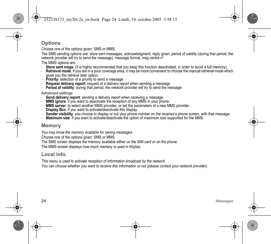 24 MessagesOptionsChoose one of the options given: SMS or MMS.The SMS sending options are: store sent messages, acknowledgment, reply given, period of validity (during that period, the network provider will try to send the message), message format, msg centre n°.The MMS options are: -Store sent msgs: (it is highly recommended that you keep this function deactivated, in order to avoid a full memory),-Retrieval mode: if you are in a poor coverage area, it may be more convenient to choose the manual retrieval mode which gives you the retrieve later option.-Priority: selection of a priority to send a message.-Request delivery report: request of a delivery report when sending a message.-Period af validity: during that period, the network provider will try to send the message.Advanced settings-Send delivery report: sending a delivery report when receiving a message.-MMS ignore: if you want to deactivate the reception of any MMS in your phone.-MMS server: to select another MMS provider, or set the parameters of a new MMS provider.-Display Bcc: if you want to activate/deactivate this display.-Sender visibility: you choose to display or not your phone number on the receiver’s phone screen, with that message.-Maximum size: if you want to activate/deactivate the option of maximum size supported for the MMS.MemoryYou may know the memory available for saving messages.Choose one of the options given: SMS or MMS.The SMS screen displays the memory available either on the SIM card or on the phone.The MMS screen displays how much memory is used in Kbytes.Local info.This menu is used to activate reception of information broadcast by the network.You can choose whether you want to receive this information or not (please contact your network provider).252338173_myX6-2a_en.book  Page 24  Lundi, 10. octobre 2005  3:58 15