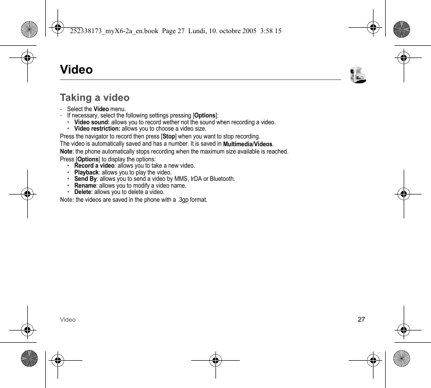 Video 27VideoTaking a video-Select the Video menu.-If necessary, select the following settings pressing [Options]:•Video sound: allows you to record wether not the sound when recording a video.•Video restriction: allows you to choose a video size.Press the navigator to record then press [Stop] when you want to stop recording.The video is automatically saved and has a number. It is saved in Multimedia/Videos.Note: the phone automatically stops recording when the maximum size available is reached.Press [Options] to display the options: •Record a video: allows you to take a new video.•Playback: allows you to play the video.•Send By: allows you to send a video by MMS, IrDA or Bluetooth.•Rename: allows you to modify a video name.•Delete: allows you to delete a video.Note: the videos are saved in the phone with a .3gp format.252338173_myX6-2a_en.book  Page 27  Lundi, 10. octobre 2005  3:58 15