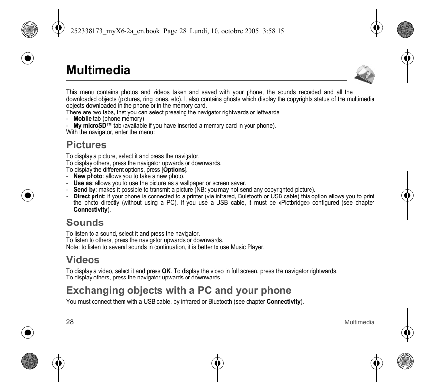 28 MultimediaMultimediaThis menu contains photos and videos taken and saved with your phone, the sounds recorded and all the downloaded objects (pictures, ring tones, etc). It also contains ghosts which display the copyrights status of the multimedia objects downloaded in the phone or in the memory card.There are two tabs, that you can select pressing the navigator rightwards or leftwards:-Mobile tab (phone memory)-My microSD™ tab (available if you have inserted a memory card in your phone).With the navigator, enter the menu:PicturesTo display a picture, select it and press the navigator.To display others, press the navigator upwards or downwards.To display the different options, press [Options].-New photo: allows you to take a new photo.-Use as: allows you to use the picture as a wallpaper or screen saver.-Send by: makes it possible to transmit a picture (NB: you may not send any copyrighted picture).-Direct print: if your phone is connected to a printer (via infrared, Buletooth or USB cable) this option allows you to print the photo directly (without using a PC). If you use a USB cable, it must be «Pictbridge» configured (see chapter Connectivity).SoundsTo listen to a sound, select it and press the navigator.To listen to others, press the navigator upwards or downwards.Note: to listen to several sounds in continuation, it is better to use Music Player.VideosTo display a video, select it and press OK. To display the video in full screen, press the navigator rightwards.To display others, press the navigator upwards or downwards.Exchanging objects with a PC and your phoneYou must connect them with a USB cable, by infrared or Bluetooth (see chapter Connectivity).252338173_myX6-2a_en.book  Page 28  Lundi, 10. octobre 2005  3:58 15