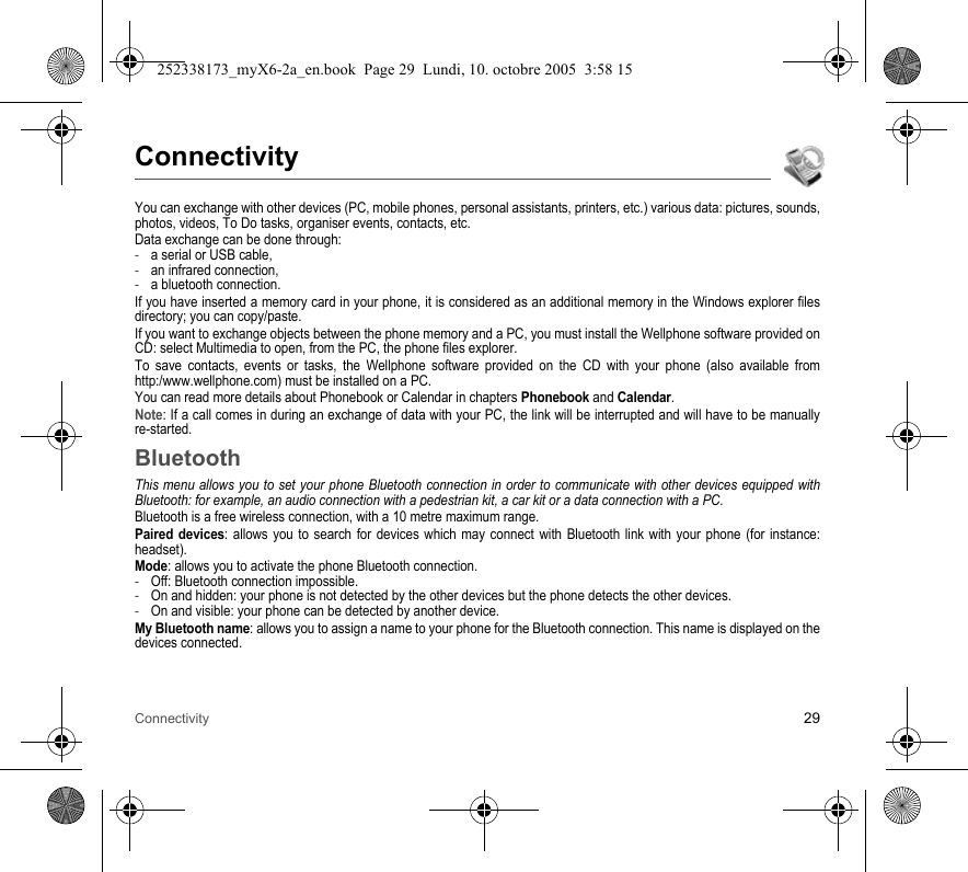 Connectivity 29ConnectivityYou can exchange with other devices (PC, mobile phones, personal assistants, printers, etc.) various data: pictures, sounds, photos, videos, To Do tasks, organiser events, contacts, etc.Data exchange can be done through:-a serial or USB cable,-an infrared connection,-a bluetooth connection.If you have inserted a memory card in your phone, it is considered as an additional memory in the Windows explorer files directory; you can copy/paste.If you want to exchange objects between the phone memory and a PC, you must install the Wellphone software provided on CD: select Multimedia to open, from the PC, the phone files explorer.To save contacts, events or tasks, the Wellphone software provided on the CD with your phone (also available from http:/www.wellphone.com) must be installed on a PC.You can read more details about Phonebook or Calendar in chapters Phonebook and Calendar.Note: If a call comes in during an exchange of data with your PC, the link will be interrupted and will have to be manually re-started.BluetoothThis menu allows you to set your phone Bluetooth connection in order to communicate with other devices equipped with Bluetooth: for example, an audio connection with a pedestrian kit, a car kit or a data connection with a PC.Bluetooth is a free wireless connection, with a 10 metre maximum range.Paired devices: allows you to search for devices which may connect with Bluetooth link with your phone (for instance: headset).Mode: allows you to activate the phone Bluetooth connection.-Off: Bluetooth connection impossible.-On and hidden: your phone is not detected by the other devices but the phone detects the other devices.-On and visible: your phone can be detected by another device.My Bluetooth name: allows you to assign a name to your phone for the Bluetooth connection. This name is displayed on the devices connected.252338173_myX6-2a_en.book  Page 29  Lundi, 10. octobre 2005  3:58 15