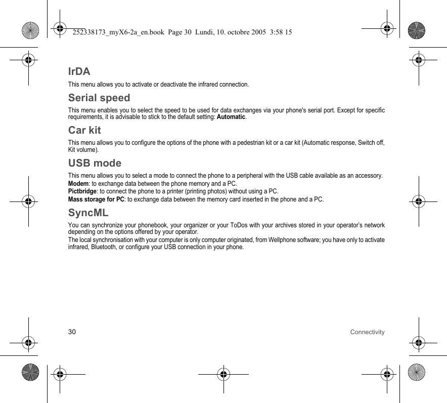 30 ConnectivityIrDAThis menu allows you to activate or deactivate the infrared connection.Serial speedThis menu enables you to select the speed to be used for data exchanges via your phone&apos;s serial port. Except for specific requirements, it is advisable to stick to the default setting: Automatic.Car kitThis menu allows you to configure the options of the phone with a pedestrian kit or a car kit (Automatic response, Switch off, Kit volume).USB modeThis menu allows you to select a mode to connect the phone to a peripheral with the USB cable available as an accessory.Modem: to exchange data between the phone memory and a PC.Pictbridge: to connect the phone to a printer (printing photos) without using a PC.Mass storage for PC: to exchange data between the memory card inserted in the phone and a PC.SyncMLYou can synchronize your phonebook, your organizer or your ToDos with your archives stored in your operator’s network depending on the options offered by your operator.The local synchronisation with your computer is only computer originated, from Wellphone software; you have only to activate infrared, Bluetooth, or configure your USB connection in your phone.252338173_myX6-2a_en.book  Page 30  Lundi, 10. octobre 2005  3:58 15