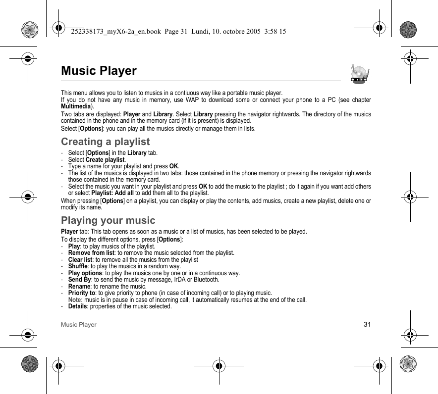 Music Player 31Music PlayerThis menu allows you to listen to musics in a contiuous way like a portable music player.If you do not have any music in memory, use WAP to download some or connect your phone to a PC (see chapter Multimedia).Two tabs are displayed: Player and Library. Select Library pressing the navigator rightwards. The directory of the musics contained in the phone and in the memory card (if it is present) is displayed.Select [Options]: you can play all the musics directly or manage them in lists.Creating a playlist-Select [Options] in the Library tab.-Select Create playlist.-Type a name for your playlist and press OK.-The list of the musics is displayed in two tabs: those contained in the phone memory or pressing the navigator rightwards those contained in the memory card.-Select the music you want in your playlist and press OK to add the music to the playlist ; do it again if you want add others or select Playlist: Add all to add them all to the playlist.When pressing [Options] on a playlist, you can display or play the contents, add musics, create a new playlist, delete one or modify its name.Playing your musicPlayer tab: This tab opens as soon as a music or a list of musics, has been selected to be played.To display the different options, press [Options]:-Play: to play musics of the playlist.-Remove from list: to remove the music selected from the playlist.-Clear list: to remove all the musics from the playlist-Shuffle: to play the musics in a random way.-Play options: to play the musics one by one or in a continuous way.-Send By: to send the music by message, IrDA or Bluetooth.-Rename: to rename the music.-Priority to: to give priority to phone (in case of incoming call) or to playing music. Note: music is in pause in case of incoming call, it automatically resumes at the end of the call.-Details: properties of the music selected.252338173_myX6-2a_en.book  Page 31  Lundi, 10. octobre 2005  3:58 15