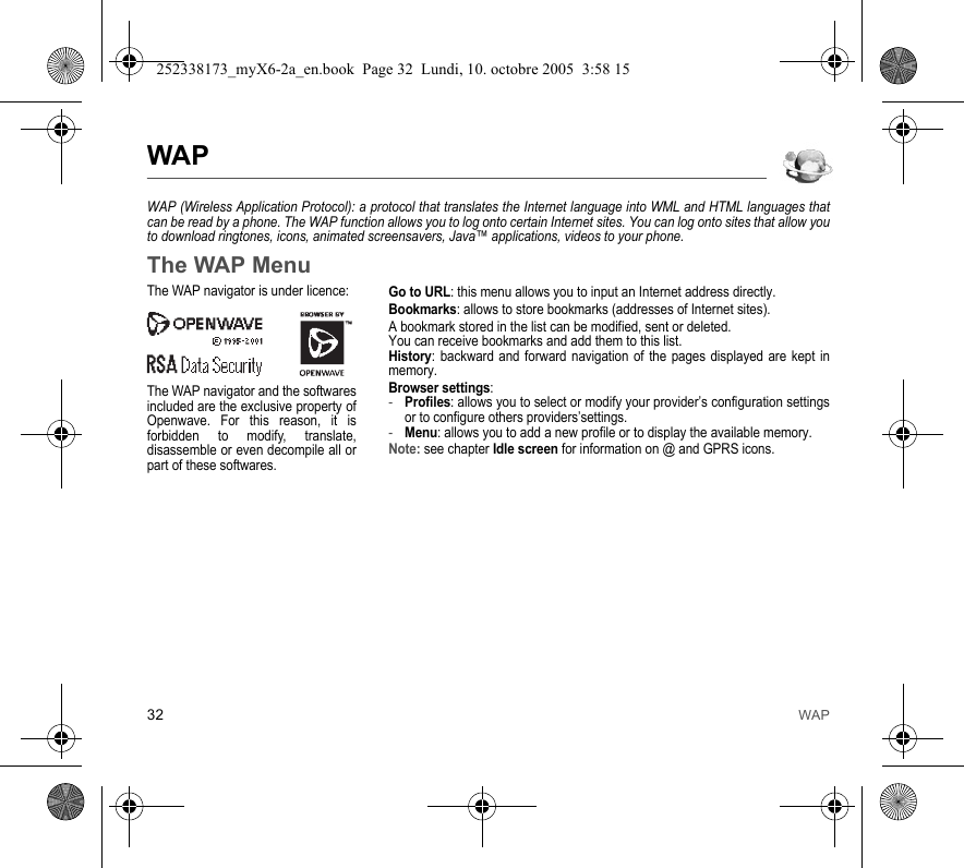 32 WAPWAPWAP (Wireless Application Protocol): a protocol that translates the Internet language into WML and HTML languages that can be read by a phone. The WAP function allows you to log onto certain Internet sites. You can log onto sites that allow you to download ringtones, icons, animated screensavers, Java™ applications, videos to your phone.The WAP MenuGo to URL: this menu allows you to input an Internet address directly.Bookmarks: allows to store bookmarks (addresses of Internet sites).A bookmark stored in the list can be modified, sent or deleted.You can receive bookmarks and add them to this list.History: backward and forward navigation of the pages displayed are kept in memory.Browser settings: -Profiles: allows you to select or modify your provider’s configuration settings or to configure others providers’settings.-Menu: allows you to add a new profile or to display the available memory.Note: see chapter Idle screen for information on @ and GPRS icons.The WAP navigator is under licence:The WAP navigator and the softwares included are the exclusive property of Openwave. For this reason, it is forbidden to modify, translate, disassemble or even decompile all or part of these softwares.252338173_myX6-2a_en.book  Page 32  Lundi, 10. octobre 2005  3:58 15