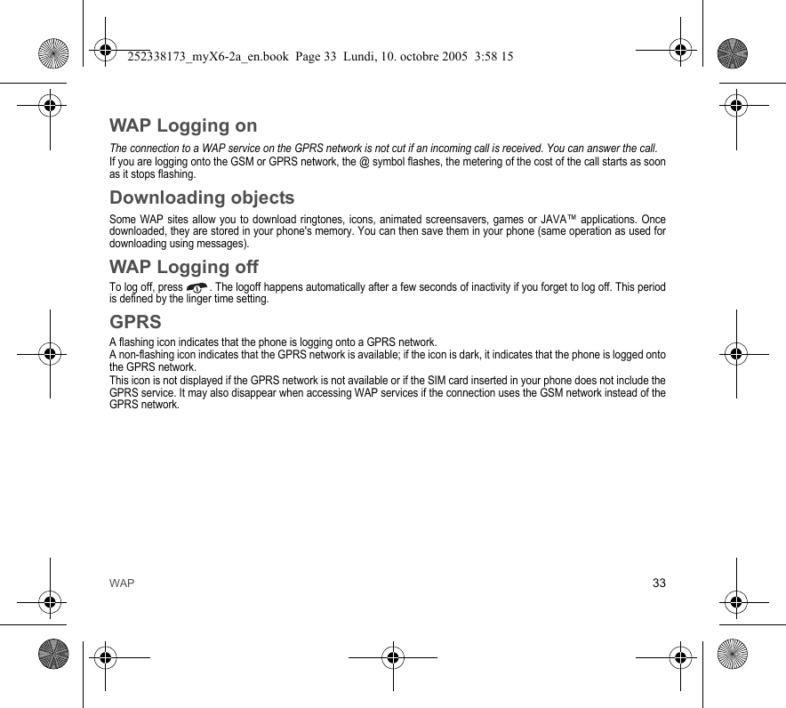 WAP 33WAP Logging onThe connection to a WAP service on the GPRS network is not cut if an incoming call is received. You can answer the call.If you are logging onto the GSM or GPRS network, the @ symbol flashes, the metering of the cost of the call starts as soon as it stops flashing.Downloading objectsSome WAP sites allow you to download ringtones, icons, animated screensavers, games or JAVA™ applications. Once downloaded, they are stored in your phone&apos;s memory. You can then save them in your phone (same operation as used for downloading using messages).WAP Logging offTo log off, press  . The logoff happens automatically after a few seconds of inactivity if you forget to log off. This period is defined by the linger time setting.GPRSA flashing icon indicates that the phone is logging onto a GPRS network. A non-flashing icon indicates that the GPRS network is available; if the icon is dark, it indicates that the phone is logged onto the GPRS network.This icon is not displayed if the GPRS network is not available or if the SIM card inserted in your phone does not include the GPRS service. It may also disappear when accessing WAP services if the connection uses the GSM network instead of the GPRS network.252338173_myX6-2a_en.book  Page 33  Lundi, 10. octobre 2005  3:58 15