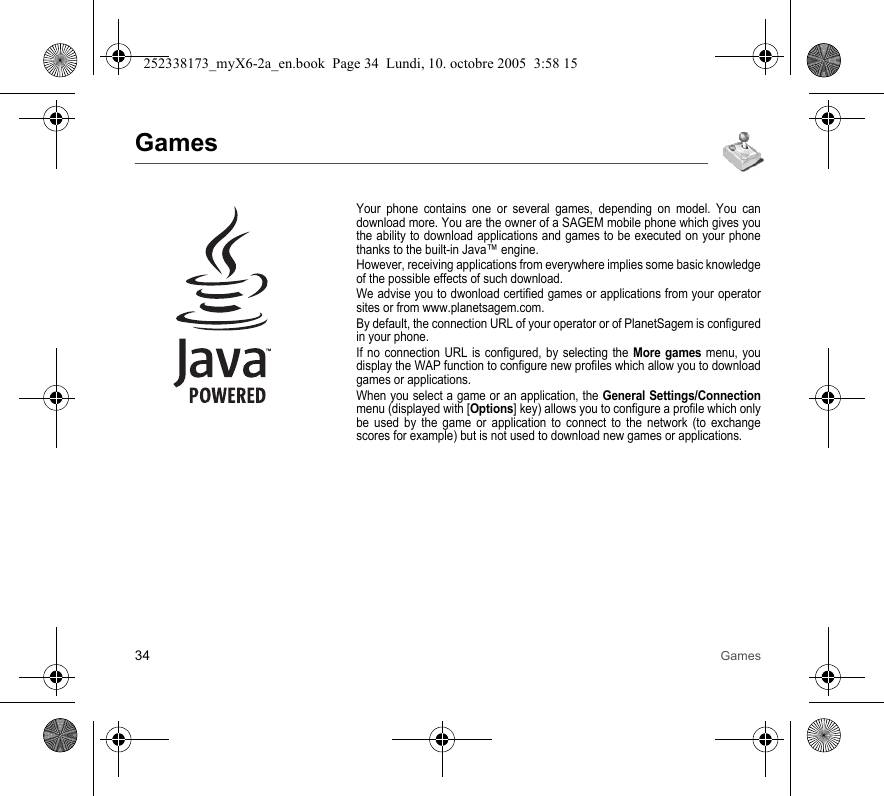 34 GamesGamesYour phone contains one or several games, depending on model. You can download more. You are the owner of a SAGEM mobile phone which gives you the ability to download applications and games to be executed on your phone thanks to the built-in Java™ engine.However, receiving applications from everywhere implies some basic knowledge of the possible effects of such download.We advise you to dwonload certified games or applications from your operator sites or from www.planetsagem.com.By default, the connection URL of your operator or of PlanetSagem is configured in your phone.If no connection URL is configured, by selecting the More games menu, you display the WAP function to configure new profiles which allow you to download games or applications.When you select a game or an application, the General Settings/Connection menu (displayed with [Options] key) allows you to configure a profile which only be used by the game or application to connect to the network (to exchange scores for example) but is not used to download new games or applications.252338173_myX6-2a_en.book  Page 34  Lundi, 10. octobre 2005  3:58 15