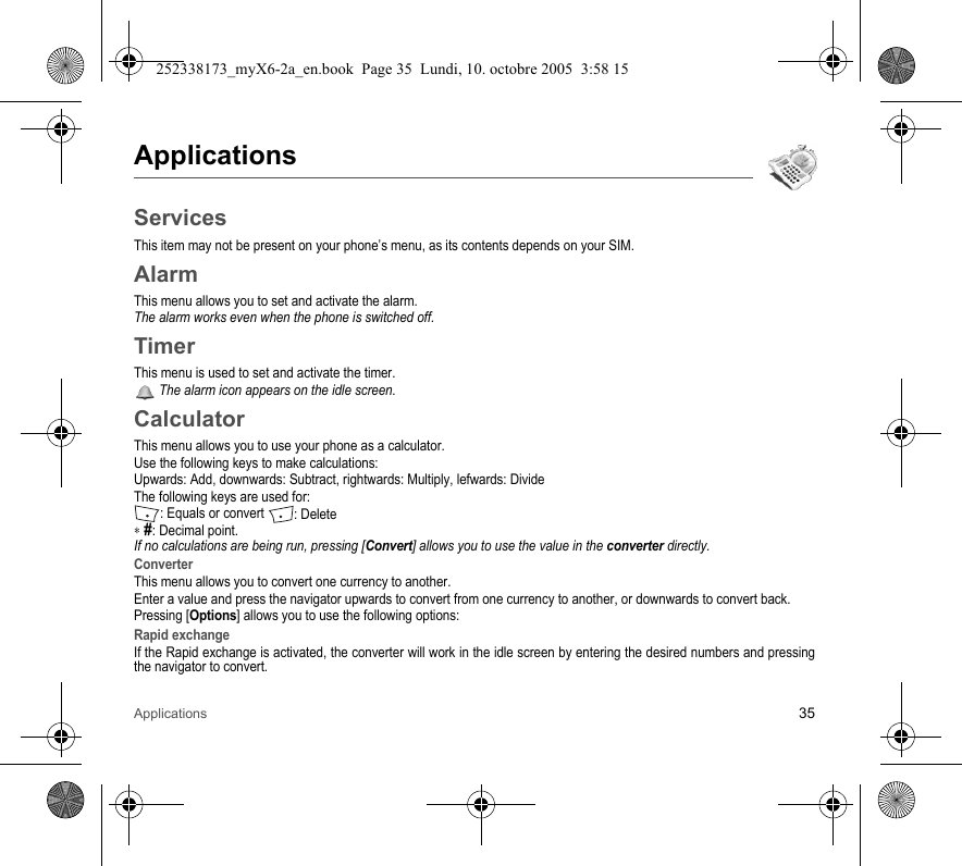 Applications 35ApplicationsServicesThis item may not be present on your phone’s menu, as its contents depends on your SIM.AlarmThis menu allows you to set and activate the alarm.The alarm works even when the phone is switched off.TimerThis menu is used to set and activate the timer. The alarm icon appears on the idle screen.CalculatorThis menu allows you to use your phone as a calculator.Use the following keys to make calculations:Upwards: Add, downwards: Subtract, rightwards: Multiply, lefwards: DivideThe following keys are used for:: Equals or convert : Delete∗ #: Decimal point.If no calculations are being run, pressing [Convert] allows you to use the value in the converter directly.ConverterThis menu allows you to convert one currency to another.Enter a value and press the navigator upwards to convert from one currency to another, or downwards to convert back.Pressing [Options] allows you to use the following options:Rapid exchangeIf the Rapid exchange is activated, the converter will work in the idle screen by entering the desired numbers and pressing the navigator to convert.252338173_myX6-2a_en.book  Page 35  Lundi, 10. octobre 2005  3:58 15