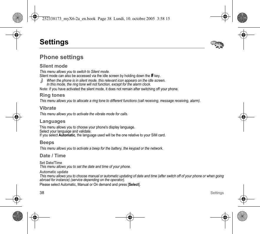 38 SettingsSettingsPhone settingsSilent modeThis menu allows you to switch to Silent mode.Silent mode can also be accessed via the idle screen by holding down the # key.When the phone is in silent mode, this relevant icon appears on the idle screen. In this mode, the ring tone will not function, except for the alarm clock.Note: if you have activated the silent mode, it does not remain after switching off your phone.Ring tonesThis menu allows you to allocate a ring tone to different functions (call receiving, message receiving, alarm).VibrateThis menu allows you to activate the vibrate mode for calls. LanguagesThis menu allows you to choose your phone&apos;s display language.Select your language and validate.If you select Automatic, the language used will be the one relative to your SIM card.BeepsThis menu allows you to activate a beep for the battery, the keypad or the network.Date / TimeSet Date/TimeThis menu allows you to set the date and time of your phone.Automatic updateThis menu allows you to choose manual or automatic updating of date and time (after switch off of your phone or when going abroad for instance) (service depending on the operator).Please select Automatic, Manual or On demand and press [Select].252338173_myX6-2a_en.book  Page 38  Lundi, 10. octobre 2005  3:58 15