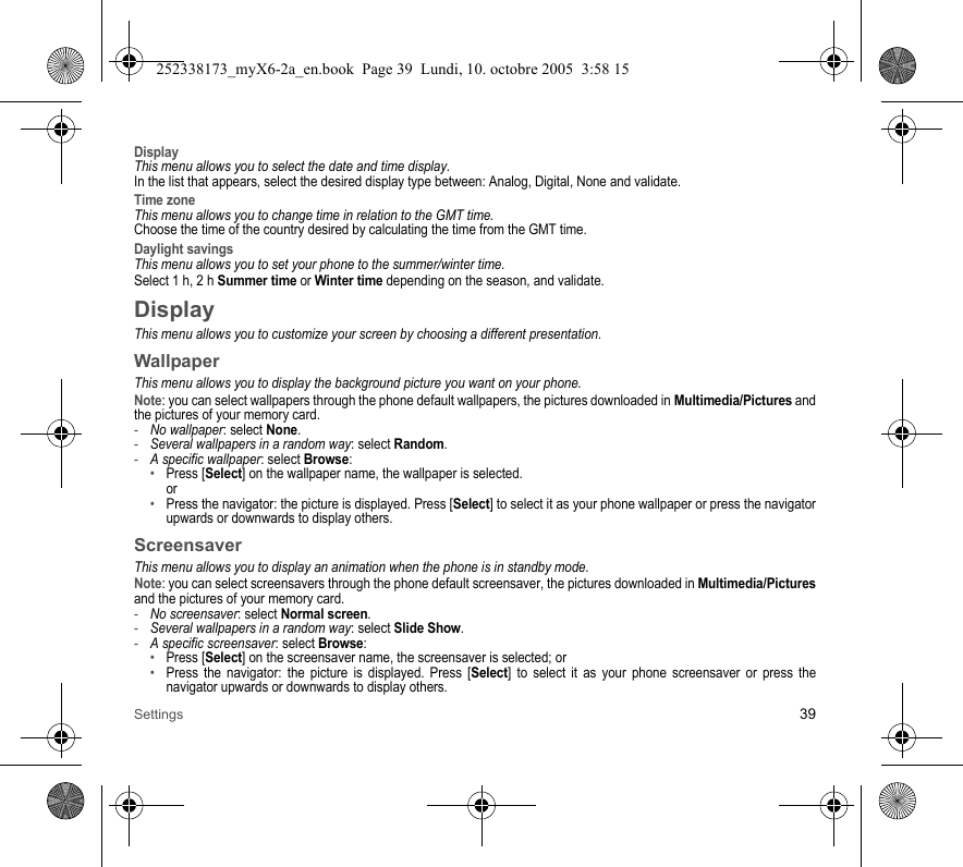 Settings 39DisplayThis menu allows you to select the date and time display.In the list that appears, select the desired display type between: Analog, Digital, None and validate.Time zoneThis menu allows you to change time in relation to the GMT time.Choose the time of the country desired by calculating the time from the GMT time.Daylight savingsThis menu allows you to set your phone to the summer/winter time.Select 1 h, 2 h Summer time or Winter time depending on the season, and validate.DisplayThis menu allows you to customize your screen by choosing a different presentation.WallpaperThis menu allows you to display the background picture you want on your phone.Note: you can select wallpapers through the phone default wallpapers, the pictures downloaded in Multimedia/Pictures and the pictures of your memory card.-No wallpaper: select None.-Several wallpapers in a random way: select Random.-A specific wallpaper: select Browse: •Press [Select] on the wallpaper name, the wallpaper is selected. or•Press the navigator: the picture is displayed. Press [Select] to select it as your phone wallpaper or press the navigator upwards or downwards to display others.ScreensaverThis menu allows you to display an animation when the phone is in standby mode.Note: you can select screensavers through the phone default screensaver, the pictures downloaded in Multimedia/Picturesand the pictures of your memory card.-No screensaver: select Normal screen.-Several wallpapers in a random way: select Slide Show.-A specific screensaver: select Browse: •Press [Select] on the screensaver name, the screensaver is selected; or•Press the navigator: the picture is displayed. Press [Select] to select it as your phone screensaver or press the navigator upwards or downwards to display others.252338173_myX6-2a_en.book  Page 39  Lundi, 10. octobre 2005  3:58 15