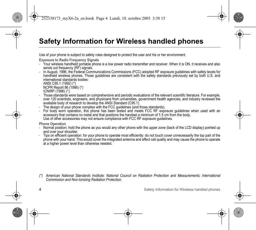 4Safety Information for Wireless handled phonesSafety Information for Wireless handled phonesUse of your phone is subject to safety rules designed to protect the user and his or her environment.Exposure to Radio Frequency Signals-Your wireless handheld portable phone is a low power radio transmitter and receiver. When it is ON, it receives and also sends out frequency (RF) signals.-In August, 1996, the Federal Communications Commissions (FCC) adopted RF exposure guidelines with safety levels for handheld wireless phones. Those guidelines are consistent with the safety standards previously set by both U.S. and international standards bodies: ANSI C95.1 (1992) (*) NCPR Report 86 (1986) (*) ICNIRP (1996) (*).-Those standards were based on comprehensive and periodic evaluations of the relevant scientific literature. For example, over 120 scientists, engineers, and physicians from universities, government health agencies, and industry reviewed the available body of research to develop the ANSI Standard (C95.1).-The design of your phone complies with the FCC guidelines (and those standards).-For body worn operation, this phone has been tested and meets FCC RF exposure guidelines when used with an accessory that contains no metal and that positions the handset a minimum of 1.5 cm from the body.  Use of other accessories may not ensure compliance with FCC RF exposure guidelines.Phone Operation-Normal position: hold the phone as you would any other phone with the upper zone (back of the LCD display) pointed up and over your shoulder.-Tips on efficient operation: for your phone to operate most efficiently: do not touch cover unnecessarily the top part of the phone with your hand. This would cover the integrated antenna and affect call quality and may cause the phone to operate at a higher power level than otherwise needed.(*) American National Standards Institute; National Council on Radiation Protection and Measurements; International Commission and Non-Ionizing Radiation Protection.252338173_myX6-2a_en.book  Page 4  Lundi, 10. octobre 2005  3:58 15