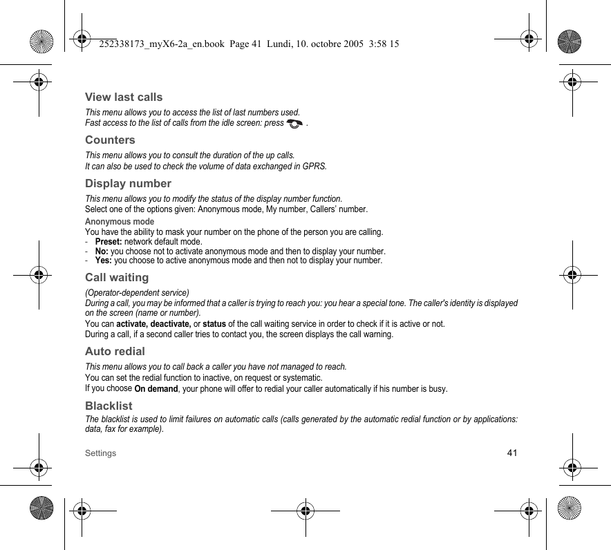 Settings 41View last callsThis menu allows you to access the list of last numbers used.Fast access to the list of calls from the idle screen: press   .CountersThis menu allows you to consult the duration of the up calls.It can also be used to check the volume of data exchanged in GPRS.Display numberThis menu allows you to modify the status of the display number function.Select one of the options given: Anonymous mode, My number, Callers’ number.Anonymous modeYou have the ability to mask your number on the phone of the person you are calling.-Preset: network default mode.-No: you choose not to activate anonymous mode and then to display your number.-Yes: you choose to active anonymous mode and then not to display your number.Call waiting(Operator-dependent service) During a call, you may be informed that a caller is trying to reach you: you hear a special tone. The caller&apos;s identity is displayed on the screen (name or number).You can activate, deactivate, or status of the call waiting service in order to check if it is active or not. During a call, if a second caller tries to contact you, the screen displays the call warning. Auto redial This menu allows you to call back a caller you have not managed to reach.You can set the redial function to inactive, on request or systematic.If you choose On demand, your phone will offer to redial your caller automatically if his number is busy.BlacklistThe blacklist is used to limit failures on automatic calls (calls generated by the automatic redial function or by applications: data, fax for example).252338173_myX6-2a_en.book  Page 41  Lundi, 10. octobre 2005  3:58 15