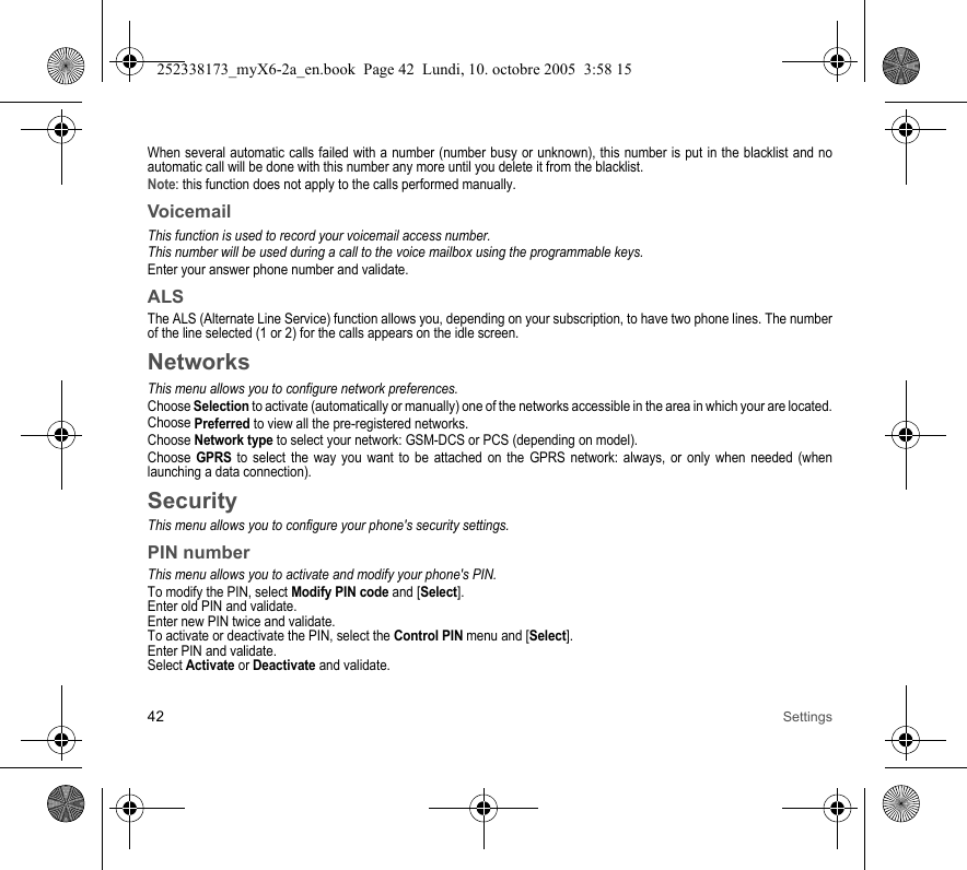 42 SettingsWhen several automatic calls failed with a number (number busy or unknown), this number is put in the blacklist and no automatic call will be done with this number any more until you delete it from the blacklist.Note: this function does not apply to the calls performed manually.VoicemailThis function is used to record your voicemail access number.This number will be used during a call to the voice mailbox using the programmable keys.Enter your answer phone number and validate.ALSThe ALS (Alternate Line Service) function allows you, depending on your subscription, to have two phone lines. The number of the line selected (1 or 2) for the calls appears on the idle screen.NetworksThis menu allows you to configure network preferences.Choose Selection to activate (automatically or manually) one of the networks accessible in the area in which your are located.Choose Preferred to view all the pre-registered networks.Choose Network type to select your network: GSM-DCS or PCS (depending on model).Choose GPRS to select the way you want to be attached on the GPRS network: always, or only when needed (when launching a data connection).SecurityThis menu allows you to configure your phone&apos;s security settings.PIN numberThis menu allows you to activate and modify your phone&apos;s PIN.To modify the PIN, select Modify PIN code and [Select].Enter old PIN and validate.Enter new PIN twice and validate.To activate or deactivate the PIN, select the Control PIN menu and [Select].Enter PIN and validate. Select Activate or Deactivate and validate.252338173_myX6-2a_en.book  Page 42  Lundi, 10. octobre 2005  3:58 15