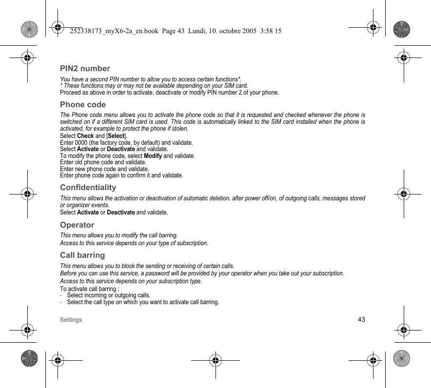 Settings 43PIN2 numberYou have a second PIN number to allow you to access certain functions*.* These functions may or may not be available depending on your SIM card.Proceed as above in order to activate, deactivate or modify PIN number 2 of your phone.Phone codeThe Phone code menu allows you to activate the phone code so that it is requested and checked whenever the phone is switched on if a different SIM card is used. This code is automatically linked to the SIM card installed when the phone is activated, for example to protect the phone if stolen.Select Check and [Select].Enter 0000 (the factory code, by default) and validate. Select Activate or Deactivate and validate.To modify the phone code, select Modify and validate.Enter old phone code and validate.Enter new phone code and validate.Enter phone code again to confirm it and validate.ConfidentialityThis menu allows the activation or deactivation of automatic deletion, after power off/on, of outgoing calls, messages stored or organizer events.Select Activate or Deactivate and validate.OperatorThis menu allows you to modify the call barring.Access to this service depends on your type of subscription.Call barringThis menu allows you to block the sending or receiving of certain calls.Before you can use this service, a password will be provided by your operator when you take out your subscription.Access to this service depends on your subscription type.To activate call barring :-Select incoming or outgoing calls.-Select the call type on which you want to activate call barring.252338173_myX6-2a_en.book  Page 43  Lundi, 10. octobre 2005  3:58 15