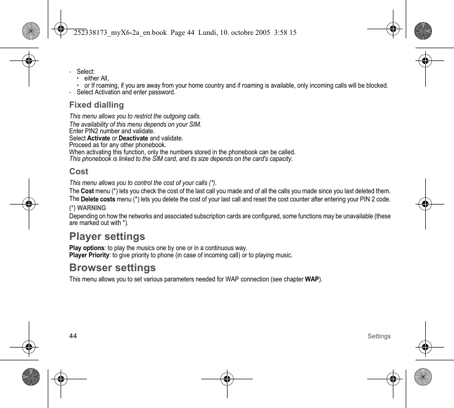 44 Settings-Select:•either All,•or If roaming, if you are away from your home country and if roaming is available, only incoming calls will be blocked.-Select Activation and enter password.Fixed diallingThis menu allows you to restrict the outgoing calls.The availability of this menu depends on your SIM.Enter PIN2 number and validate.Select Activate or Deactivate and validate.Proceed as for any other phonebook.When activating this function, only the numbers stored in the phonebook can be called.This phonebook is linked to the SIM card, and its size depends on the card&apos;s capacity.CostThis menu allows you to control the cost of your calls (*).The Cost menu (*) lets you check the cost of the last call you made and of all the calls you made since you last deleted them.The Delete costs menu (*) lets you delete the cost of your last call and reset the cost counter after entering your PIN 2 code.(*) WARNINGDepending on how the networks and associated subscription cards are configured, some functions may be unavailable (these are marked out with *).Player settingsPlay options: to play the musics one by one or in a continuous way.Player Priority: to give priority to phone (in case of incoming call) or to playing music.Browser settingsThis menu allows you to set various parameters needed for WAP connection (see chapter WAP).252338173_myX6-2a_en.book  Page 44  Lundi, 10. octobre 2005  3:58 15