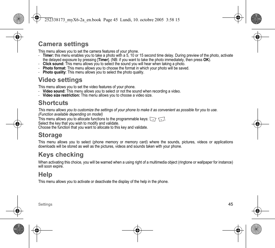 Settings 45Camera settingsThis menu allows you to set the camera features of your phone.-Timer: this menu enables you to take a photo with a 5, 10 or 15 second time delay. During preview of the photo, activate the delayed exposure by pressing [Timer]. (NB: if you want to take the photo immediately, then press OK).-Click sound: This menu allows you to select the sound you will hear when taking a photo.-Photo format: This menu allows you to choose the format in which your photo will be saved. -Photo quality: This menu allows you to select the photo quality.Video settingsThis menu allows you to set the video features of your phone.-Video sound: This menu allows you to select or not the sound when recording a video.-Video size restriction: This menu allows you to choose a video size.ShortcutsThis menu allows you to customize the settings of your phone to make it as convenient as possible for you to use.(Function available depending on model)This menu allows you to allocate functions to the programmable keys:  .Select the key that you wish to modify and validate.Choose the function that you want to allocate to this key and validate.StorageThis menu allows you to select (phone memory or memory card) where the sounds, pictures, videos or applications downloads will be stored as well as the pictures, videos and sounds taken with your phone.Keys checkingWhen activating this choice, you will be warned when a using right of a multimedia object (ringtone or wallpaper for instance) will soon expire.HelpThis menu allows you to activate or deactivate the display of the help in the phone.252338173_myX6-2a_en.book  Page 45  Lundi, 10. octobre 2005  3:58 15