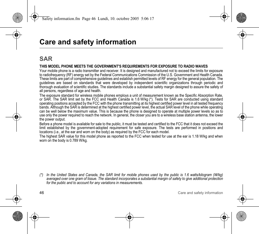 46 Care and safety informationCare and safety informationSARTHIS MODEL PHONE MEETS THE GOVERNMENT&apos;S REQUIREMENTS FOR EXPOSURE TO RADIO WAVESYour mobile phone is a radio transmitter and receiver. It is designed and manufactured not to exceed the limits for exposure to radiofrequency (RF) energy set by the Federal Communications Commission of the U.S. Government and Health Canada. These limits are part of comprehensive guidelines and establish permitted levels of RF energy for the general population. The guidelines are based on standards that were developed by independent scientific organizations through periodic and thorough evaluation of scientific studies. The standards include a substantial safety margin designed to assure the safety of all persons, regardless of age and health.The exposure standard for wireless mobile phones employs a unit of measurement known as the Specific Absorption Rate, or SAR. The SAR limit set by the FCC and Health Canada is 1.6 W/kg (*). Tests for SAR are conducted using standard operating positions accepted by the FCC with the phone transmitting at its highest certified power level in all tested frequency bands. Although the SAR is determined at the highest certified power level, the actual SAR level of the phone while operating can be well below the maximum value. This is because the phone is designed to operate at multiple power levels so as to use only the power required to reach the network. In general, the closer you are to a wireless base station antenna, the lower the power output.Before a phone model is available for sale to the public, it must be tested and certified to the FCC that it does not exceed the limit established by the government-adopted requirement for safe exposure. The tests are performed in positions and locations (i.e., at the ear and worn on the body) as required by the FCC for each model.The highest SAR value for this model phone as reported to the FCC when tested for use at the ear is 1.18 W/kg and when worn on the body is 0.789 W/kg.(*) In the United States and Canada, the SAR limit for mobile phones used by the public is 1.6 watts/kilogram (W/kg) averaged over one gram of tissue. The standard incorporates a substantial margin of safety to give additional protection for the public and to account for any variations in measurements.Safety information.fm  Page 46  Lundi, 10. octobre 2005  5:06 17