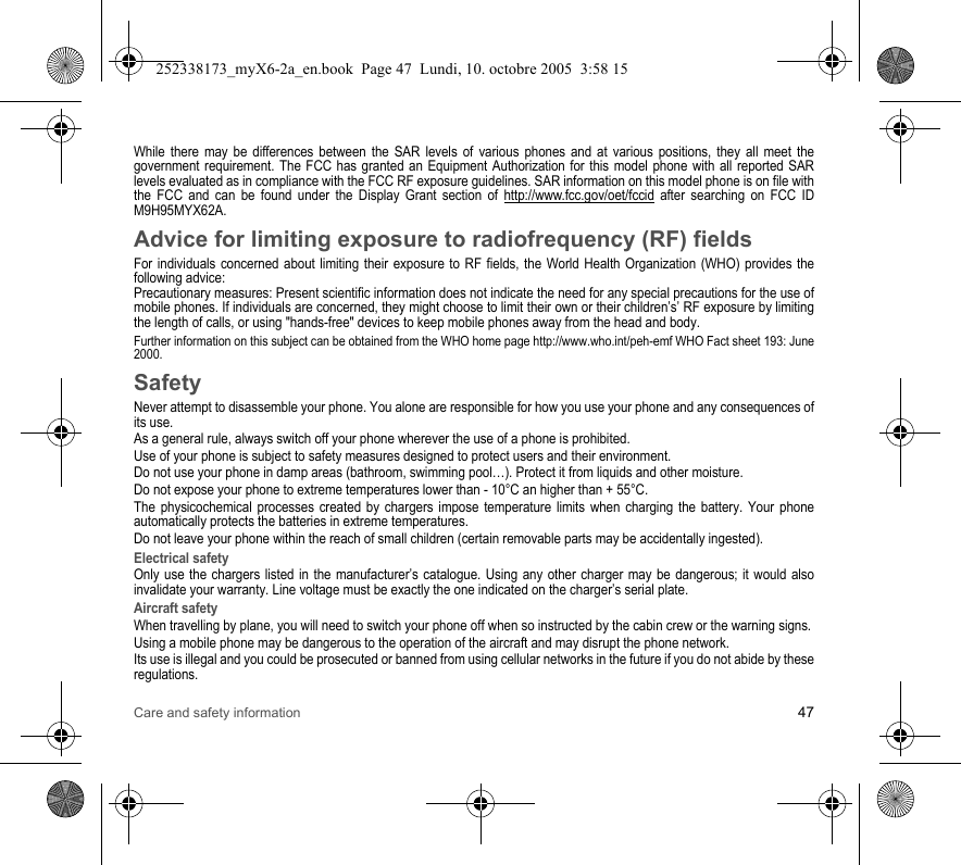 Care and safety information 47While there may be differences between the SAR levels of various phones and at various positions, they all meet the government requirement. The FCC has granted an Equipment Authorization for this model phone with all reported SAR levels evaluated as in compliance with the FCC RF exposure guidelines. SAR information on this model phone is on file with the FCC and can be found under the Display Grant section of http://www.fcc.gov/oet/fccid after searching on FCC ID M9H95MYX62A.Advice for limiting exposure to radiofrequency (RF) fieldsFor individuals concerned about limiting their exposure to RF fields, the World Health Organization (WHO) provides the following advice:Precautionary measures: Present scientific information does not indicate the need for any special precautions for the use of mobile phones. If individuals are concerned, they might choose to limit their own or their children’s’ RF exposure by limiting the length of calls, or using &quot;hands-free&quot; devices to keep mobile phones away from the head and body. Further information on this subject can be obtained from the WHO home page http://www.who.int/peh-emf WHO Fact sheet 193: June 2000.SafetyNever attempt to disassemble your phone. You alone are responsible for how you use your phone and any consequences of its use.As a general rule, always switch off your phone wherever the use of a phone is prohibited.Use of your phone is subject to safety measures designed to protect users and their environment.Do not use your phone in damp areas (bathroom, swimming pool…). Protect it from liquids and other moisture.Do not expose your phone to extreme temperatures lower than - 10°C an higher than + 55°C.The physicochemical processes created by chargers impose temperature limits when charging the battery. Your phone automatically protects the batteries in extreme temperatures.Do not leave your phone within the reach of small children (certain removable parts may be accidentally ingested).Electrical safetyOnly use the chargers listed in the manufacturer’s catalogue. Using any other charger may be dangerous; it would also invalidate your warranty. Line voltage must be exactly the one indicated on the charger’s serial plate. Aircraft safetyWhen travelling by plane, you will need to switch your phone off when so instructed by the cabin crew or the warning signs.Using a mobile phone may be dangerous to the operation of the aircraft and may disrupt the phone network.Its use is illegal and you could be prosecuted or banned from using cellular networks in the future if you do not abide by these regulations.252338173_myX6-2a_en.book  Page 47  Lundi, 10. octobre 2005  3:58 15