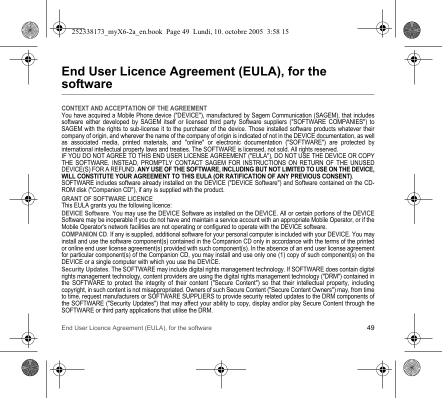 End User Licence Agreement (EULA), for the software 49End User Licence Agreement (EULA), for the softwareCONTEXT AND ACCEPTATION OF THE AGREEMENTYou have acquired a Mobile Phone device (&quot;DEVICE&quot;), manufactured by Sagem Communication (SAGEM), that includes software either developed by SAGEM itself or licensed third party Software suppliers (&quot;SOFTWARE COMPANIES&quot;) to SAGEM with the rights to sub-license it to the purchaser of the device. Those installed software products whatever their company of origin, and wherever the name of the company of origin is indicated of not in the DEVICE documentation, as well as associated media, printed materials, and &quot;online&quot; or electronic documentation (&quot;SOFTWARE&quot;) are protected by international intellectual property laws and treaties. The SOFTWARE is licensed, not sold. All rights reserved. IF YOU DO NOT AGREE TO THIS END USER LICENSE AGREEMENT (&quot;EULA&quot;), DO NOT USE THE DEVICE OR COPY THE SOFTWARE. INSTEAD, PROMPTLY CONTACT SAGEM FOR INSTRUCTIONS ON RETURN OF THE UNUSED DEVICE(S) FOR A REFUND. ANY USE OF THE SOFTWARE, INCLUDING BUT NOT LIMITED TO USE ON THE DEVICE, WILL CONSTITUTE YOUR AGREEMENT TO THIS EULA (OR RATIFICATION OF ANY PREVIOUS CONSENT). SOFTWARE includes software already installed on the DEVICE (&quot;DEVICE Software&quot;) and Software contained on the CD-ROM disk (&quot;Companion CD&quot;), if any is supplied with the product. GRANT OF SOFTWARE LICENCEThis EULA grants you the following licence: DEVICE Software. You may use the DEVICE Software as installed on the DEVICE. All or certain portions of the DEVICE Software may be inoperable if you do not have and maintain a service account with an appropriate Mobile Operator, or if the Mobile Operator&apos;s network facilities are not operating or configured to operate with the DEVICE software.COMPANION CD. If any is supplied, additional software for your personal computer is included with your DEVICE. You may install and use the software component(s) contained in the Companion CD only in accordance with the terms of the printed or online end user license agreement(s) provided with such component(s). In the absence of an end user license agreement for particular component(s) of the Companion CD, you may install and use only one (1) copy of such component(s) on the DEVICE or a single computer with which you use the DEVICE. Security Updates. The SOFTWARE may include digital rights management technology. If SOFTWARE does contain digital rights management technology, content providers are using the digital rights management technology (&quot;DRM&quot;) contained in the SOFTWARE to protect the integrity of their content (&quot;Secure Content&quot;) so that their intellectual property, including copyright, in such content is not misappropriated. Owners of such Secure Content (&quot;Secure Content Owners&quot;) may, from time to time, request manufacturers or SOFTWARE SUPPLIERS to provide security related updates to the DRM components of the SOFTWARE (&quot;Security Updates&quot;) that may affect your ability to copy, display and/or play Secure Content through the SOFTWARE or third party applications that utilise the DRM. 252338173_myX6-2a_en.book  Page 49  Lundi, 10. octobre 2005  3:58 15