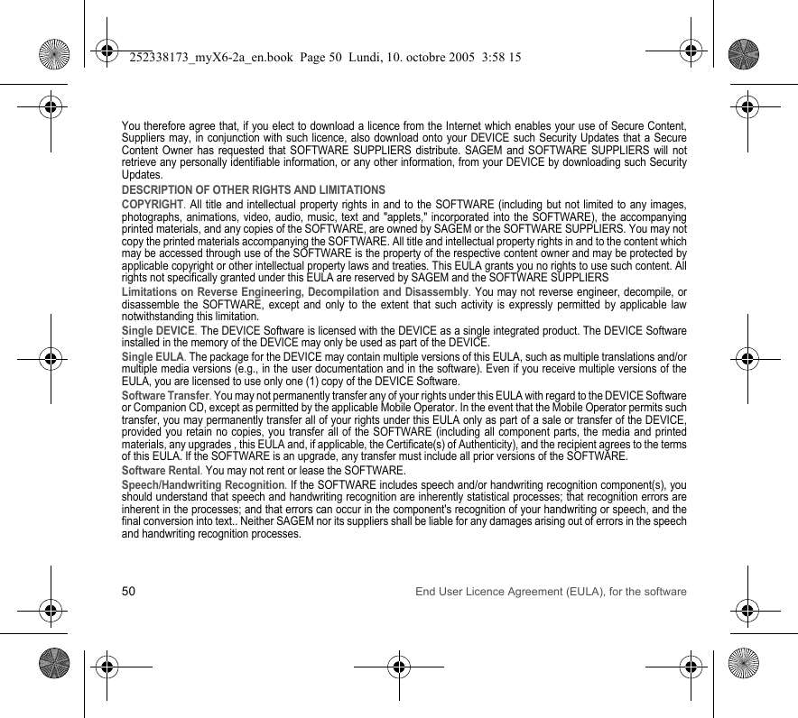 50 End User Licence Agreement (EULA), for the softwareYou therefore agree that, if you elect to download a licence from the Internet which enables your use of Secure Content, Suppliers may, in conjunction with such licence, also download onto your DEVICE such Security Updates that a Secure Content Owner has requested that SOFTWARE SUPPLIERS distribute. SAGEM and SOFTWARE SUPPLIERS will not retrieve any personally identifiable information, or any other information, from your DEVICE by downloading such Security Updates. DESCRIPTION OF OTHER RIGHTS AND LIMITATIONSCOPYRIGHT. All title and intellectual property rights in and to the SOFTWARE (including but not limited to any images, photographs, animations, video, audio, music, text and &quot;applets,&quot; incorporated into the SOFTWARE), the accompanying printed materials, and any copies of the SOFTWARE, are owned by SAGEM or the SOFTWARE SUPPLIERS. You may not copy the printed materials accompanying the SOFTWARE. All title and intellectual property rights in and to the content which may be accessed through use of the SOFTWARE is the property of the respective content owner and may be protected by applicable copyright or other intellectual property laws and treaties. This EULA grants you no rights to use such content. All rights not specifically granted under this EULA are reserved by SAGEM and the SOFTWARE SUPPLIERSLimitations on Reverse Engineering, Decompilation and Disassembly. You may not reverse engineer, decompile, or disassemble the SOFTWARE, except and only to the extent that such activity is expressly permitted by applicable law notwithstanding this limitation.Single DEVICE. The DEVICE Software is licensed with the DEVICE as a single integrated product. The DEVICE Software installed in the memory of the DEVICE may only be used as part of the DEVICE.Single EULA. The package for the DEVICE may contain multiple versions of this EULA, such as multiple translations and/or multiple media versions (e.g., in the user documentation and in the software). Even if you receive multiple versions of the EULA, you are licensed to use only one (1) copy of the DEVICE Software. Software Transfer. You may not permanently transfer any of your rights under this EULA with regard to the DEVICE Software or Companion CD, except as permitted by the applicable Mobile Operator. In the event that the Mobile Operator permits such transfer, you may permanently transfer all of your rights under this EULA only as part of a sale or transfer of the DEVICE, provided you retain no copies, you transfer all of the SOFTWARE (including all component parts, the media and printed materials, any upgrades , this EULA and, if applicable, the Certificate(s) of Authenticity), and the recipient agrees to the terms of this EULA. If the SOFTWARE is an upgrade, any transfer must include all prior versions of the SOFTWARE.Software Rental. You may not rent or lease the SOFTWARE. Speech/Handwriting Recognition. If the SOFTWARE includes speech and/or handwriting recognition component(s), you should understand that speech and handwriting recognition are inherently statistical processes; that recognition errors are inherent in the processes; and that errors can occur in the component&apos;s recognition of your handwriting or speech, and the final conversion into text.. Neither SAGEM nor its suppliers shall be liable for any damages arising out of errors in the speech and handwriting recognition processes.252338173_myX6-2a_en.book  Page 50  Lundi, 10. octobre 2005  3:58 15