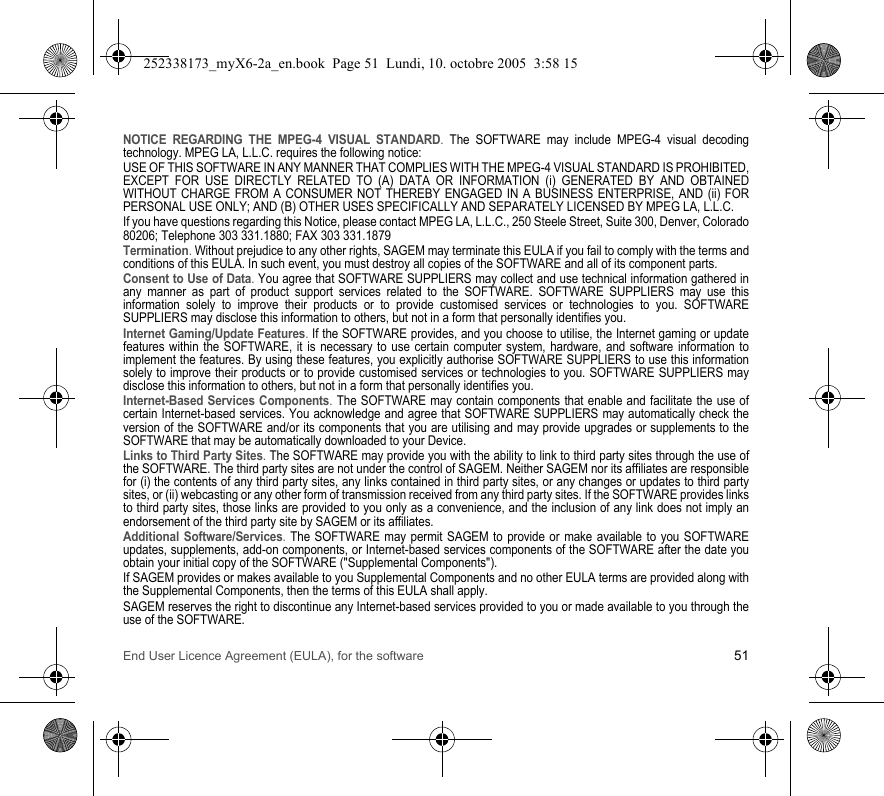 End User Licence Agreement (EULA), for the software 51NOTICE REGARDING THE MPEG-4 VISUAL STANDARD. The SOFTWARE may include MPEG-4 visual decoding technology. MPEG LA, L.L.C. requires the following notice: USE OF THIS SOFTWARE IN ANY MANNER THAT COMPLIES WITH THE MPEG-4 VISUAL STANDARD IS PROHIBITED, EXCEPT FOR USE DIRECTLY RELATED TO (A) DATA OR INFORMATION (i) GENERATED BY AND OBTAINED WITHOUT CHARGE FROM A CONSUMER NOT THEREBY ENGAGED IN A BUSINESS ENTERPRISE, AND (ii) FOR PERSONAL USE ONLY; AND (B) OTHER USES SPECIFICALLY AND SEPARATELY LICENSED BY MPEG LA, L.L.C.If you have questions regarding this Notice, please contact MPEG LA, L.L.C., 250 Steele Street, Suite 300, Denver, Colorado 80206; Telephone 303 331.1880; FAX 303 331.1879 Termination. Without prejudice to any other rights, SAGEM may terminate this EULA if you fail to comply with the terms and conditions of this EULA. In such event, you must destroy all copies of the SOFTWARE and all of its component parts.Consent to Use of Data. You agree that SOFTWARE SUPPLIERS may collect and use technical information gathered in any manner as part of product support services related to the SOFTWARE. SOFTWARE SUPPLIERS may use this information solely to improve their products or to provide customised services or technologies to you. SOFTWARE SUPPLIERS may disclose this information to others, but not in a form that personally identifies you.Internet Gaming/Update Features. If the SOFTWARE provides, and you choose to utilise, the Internet gaming or update features within the SOFTWARE, it is necessary to use certain computer system, hardware, and software information to implement the features. By using these features, you explicitly authorise SOFTWARE SUPPLIERS to use this information solely to improve their products or to provide customised services or technologies to you. SOFTWARE SUPPLIERS may disclose this information to others, but not in a form that personally identifies you. Internet-Based Services Components. The SOFTWARE may contain components that enable and facilitate the use of certain Internet-based services. You acknowledge and agree that SOFTWARE SUPPLIERS may automatically check the version of the SOFTWARE and/or its components that you are utilising and may provide upgrades or supplements to the SOFTWARE that may be automatically downloaded to your Device. Links to Third Party Sites. The SOFTWARE may provide you with the ability to link to third party sites through the use of the SOFTWARE. The third party sites are not under the control of SAGEM. Neither SAGEM nor its affiliates are responsible for (i) the contents of any third party sites, any links contained in third party sites, or any changes or updates to third party sites, or (ii) webcasting or any other form of transmission received from any third party sites. If the SOFTWARE provides links to third party sites, those links are provided to you only as a convenience, and the inclusion of any link does not imply an endorsement of the third party site by SAGEM or its affiliates.Additional Software/Services. The SOFTWARE may permit SAGEM to provide or make available to you SOFTWARE updates, supplements, add-on components, or Internet-based services components of the SOFTWARE after the date you obtain your initial copy of the SOFTWARE (&quot;Supplemental Components&quot;). If SAGEM provides or makes available to you Supplemental Components and no other EULA terms are provided along with the Supplemental Components, then the terms of this EULA shall apply. SAGEM reserves the right to discontinue any Internet-based services provided to you or made available to you through the use of the SOFTWARE.252338173_myX6-2a_en.book  Page 51  Lundi, 10. octobre 2005  3:58 15