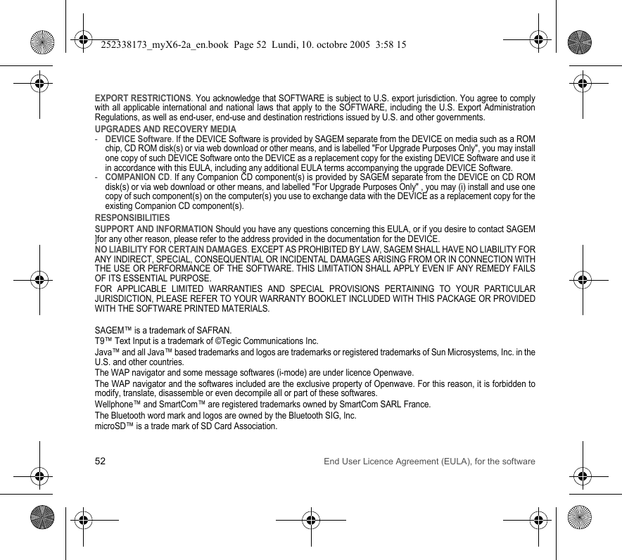 52 End User Licence Agreement (EULA), for the softwareEXPORT RESTRICTIONS. You acknowledge that SOFTWARE is subject to U.S. export jurisdiction. You agree to comply with all applicable international and national laws that apply to the SOFTWARE, including the U.S. Export Administration Regulations, as well as end-user, end-use and destination restrictions issued by U.S. and other governments.UPGRADES AND RECOVERY MEDIA -DEVICE Software. If the DEVICE Software is provided by SAGEM separate from the DEVICE on media such as a ROM chip, CD ROM disk(s) or via web download or other means, and is labelled &quot;For Upgrade Purposes Only&quot;, you may install one copy of such DEVICE Software onto the DEVICE as a replacement copy for the existing DEVICE Software and use it in accordance with this EULA, including any additional EULA terms accompanying the upgrade DEVICE Software.-COMPANION CD. If any Companion CD component(s) is provided by SAGEM separate from the DEVICE on CD ROM disk(s) or via web download or other means, and labelled &quot;For Upgrade Purposes Only&quot; , you may (i) install and use one copy of such component(s) on the computer(s) you use to exchange data with the DEVICE as a replacement copy for the existing Companion CD component(s). RESPONSIBILITIESSUPPORT AND INFORMATION Should you have any questions concerning this EULA, or if you desire to contact SAGEM ]for any other reason, please refer to the address provided in the documentation for the DEVICE.NO LIABILITY FOR CERTAIN DAMAGES. EXCEPT AS PROHIBITED BY LAW, SAGEM SHALL HAVE NO LIABILITY FOR ANY INDIRECT, SPECIAL, CONSEQUENTIAL OR INCIDENTAL DAMAGES ARISING FROM OR IN CONNECTION WITH THE USE OR PERFORMANCE OF THE SOFTWARE. THIS LIMITATION SHALL APPLY EVEN IF ANY REMEDY FAILS OF ITS ESSENTIAL PURPOSE. FOR APPLICABLE LIMITED WARRANTIES AND SPECIAL PROVISIONS PERTAINING TO YOUR PARTICULAR JURISDICTION, PLEASE REFER TO YOUR WARRANTY BOOKLET INCLUDED WITH THIS PACKAGE OR PROVIDED WITH THE SOFTWARE PRINTED MATERIALS.SAGEM™ is a trademark of SAFRAN.T9™ Text Input is a trademark of ©Tegic Communications Inc.Java™ and all Java™ based trademarks and logos are trademarks or registered trademarks of Sun Microsystems, Inc. in the U.S. and other countries.The WAP navigator and some message softwares (i-mode) are under licence Openwave.The WAP navigator and the softwares included are the exclusive property of Openwave. For this reason, it is forbidden to modify, translate, disassemble or even decompile all or part of these softwares.Wellphone™ and SmartCom™ are registered trademarks owned by SmartCom SARL France.The Bluetooth word mark and logos are owned by the Bluetooth SIG, Inc.microSD™ is a trade mark of SD Card Association.252338173_myX6-2a_en.book  Page 52  Lundi, 10. octobre 2005  3:58 15