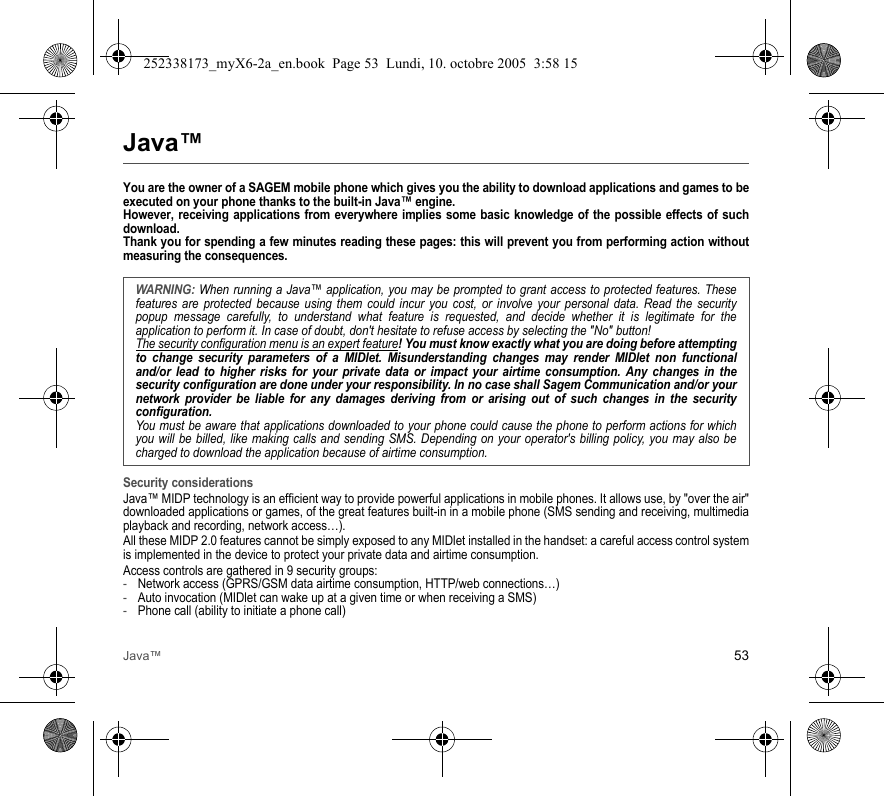 Java™ 53Java™You are the owner of a SAGEM mobile phone which gives you the ability to download applications and games to be executed on your phone thanks to the built-in Java™ engine. However, receiving applications from everywhere implies some basic knowledge of the possible effects of such download. Thank you for spending a few minutes reading these pages: this will prevent you from performing action without measuring the consequences.Security considerationsJava™ MIDP technology is an efficient way to provide powerful applications in mobile phones. It allows use, by &quot;over the air&quot; downloaded applications or games, of the great features built-in in a mobile phone (SMS sending and receiving, multimedia playback and recording, network access…).All these MIDP 2.0 features cannot be simply exposed to any MIDlet installed in the handset: a careful access control system is implemented in the device to protect your private data and airtime consumption.Access controls are gathered in 9 security groups:-Network access (GPRS/GSM data airtime consumption, HTTP/web connections…)-Auto invocation (MIDlet can wake up at a given time or when receiving a SMS)-Phone call (ability to initiate a phone call)WARNING: When running a Java™ application, you may be prompted to grant access to protected features. These features are protected because using them could incur you cost, or involve your personal data. Read the security popup message carefully, to understand what feature is requested, and decide whether it is legitimate for the application to perform it. In case of doubt, don&apos;t hesitate to refuse access by selecting the &quot;No&quot; button!The security configuration menu is an expert feature! You must know exactly what you are doing before attempting to change security parameters of a MIDlet. Misunderstanding changes may render MIDlet non functional and/or lead to higher risks for your private data or impact your airtime consumption. Any changes in the security configuration are done under your responsibility. In no case shall Sagem Communication and/or your network provider be liable for any damages deriving from or arising out of such changes in the security configuration.You must be aware that applications downloaded to your phone could cause the phone to perform actions for which you will be billed, like making calls and sending SMS. Depending on your operator&apos;s billing policy, you may also be charged to download the application because of airtime consumption.252338173_myX6-2a_en.book  Page 53  Lundi, 10. octobre 2005  3:58 15