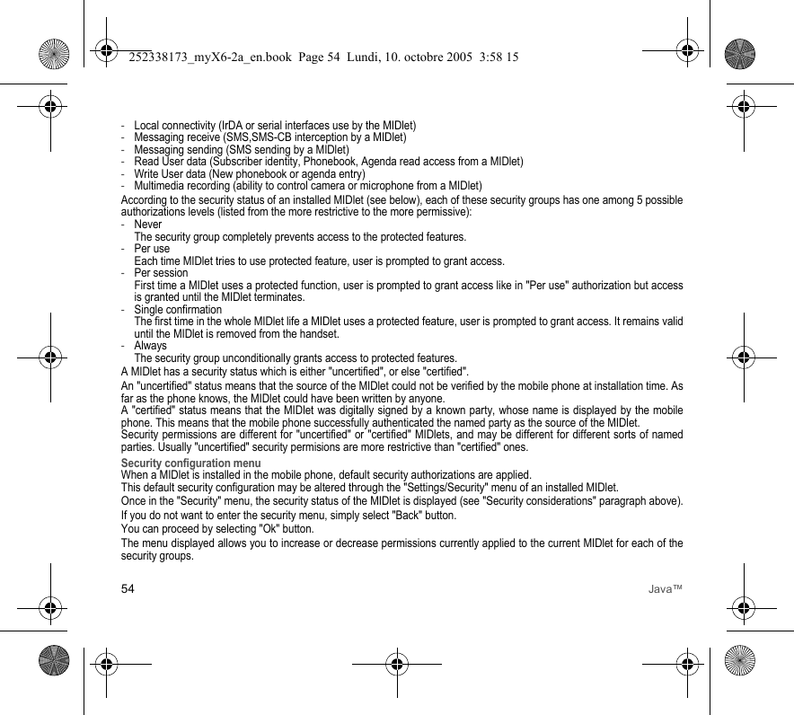 54 Java™-Local connectivity (IrDA or serial interfaces use by the MIDlet)-Messaging receive (SMS,SMS-CB interception by a MIDlet)-Messaging sending (SMS sending by a MIDlet)-Read User data (Subscriber identity, Phonebook, Agenda read access from a MIDlet)-Write User data (New phonebook or agenda entry)-Multimedia recording (ability to control camera or microphone from a MIDlet)According to the security status of an installed MIDlet (see below), each of these security groups has one among 5 possible authorizations levels (listed from the more restrictive to the more permissive):-Never  The security group completely prevents access to the protected features.-Per use  Each time MIDlet tries to use protected feature, user is prompted to grant access.-Per session  First time a MIDlet uses a protected function, user is prompted to grant access like in &quot;Per use&quot; authorization but access is granted until the MIDlet terminates.-Single confirmation The first time in the whole MIDlet life a MIDlet uses a protected feature, user is prompted to grant access. It remains valid until the MIDlet is removed from the handset.-Always The security group unconditionally grants access to protected features.A MIDlet has a security status which is either &quot;uncertified&quot;, or else &quot;certified&quot;.An &quot;uncertified&quot; status means that the source of the MIDlet could not be verified by the mobile phone at installation time. As far as the phone knows, the MIDlet could have been written by anyone.A &quot;certified&quot; status means that the MIDlet was digitally signed by a known party, whose name is displayed by the mobile phone. This means that the mobile phone successfully authenticated the named party as the source of the MIDlet. Security permissions are different for &quot;uncertified&quot; or &quot;certified&quot; MIDlets, and may be different for different sorts of named parties. Usually &quot;uncertified&quot; security permisions are more restrictive than &quot;certified&quot; ones.Security configuration menuWhen a MIDlet is installed in the mobile phone, default security authorizations are applied. This default security configuration may be altered through the &quot;Settings/Security&quot; menu of an installed MIDlet.Once in the &quot;Security&quot; menu, the security status of the MIDlet is displayed (see &quot;Security considerations&quot; paragraph above).If you do not want to enter the security menu, simply select &quot;Back&quot; button.You can proceed by selecting &quot;Ok&quot; button.The menu displayed allows you to increase or decrease permissions currently applied to the current MIDlet for each of the security groups. 252338173_myX6-2a_en.book  Page 54  Lundi, 10. octobre 2005  3:58 15