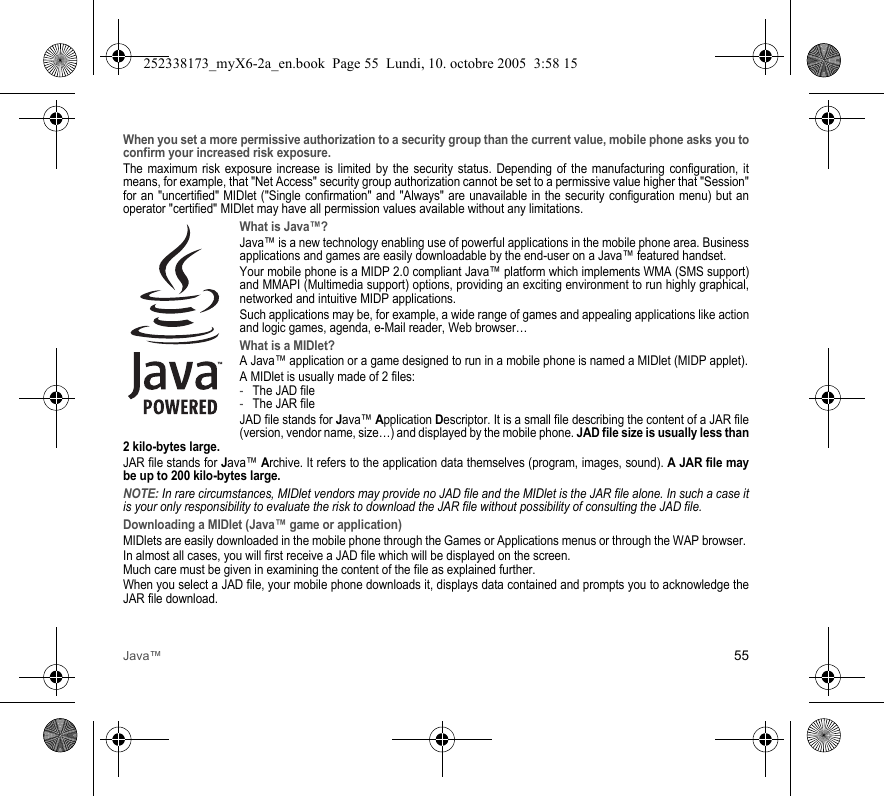 Java™ 55When you set a more permissive authorization to a security group than the current value, mobile phone asks you to confirm your increased risk exposure.The maximum risk exposure increase is limited by the security status. Depending of the manufacturing configuration, it means, for example, that &quot;Net Access&quot; security group authorization cannot be set to a permissive value higher that &quot;Session&quot; for an &quot;uncertified&quot; MIDlet (&quot;Single confirmation&quot; and &quot;Always&quot; are unavailable in the security configuration menu) but an operator &quot;certified&quot; MIDlet may have all permission values available without any limitations. What is Java™?Java™ is a new technology enabling use of powerful applications in the mobile phone area. Business applications and games are easily downloadable by the end-user on a Java™ featured handset.Your mobile phone is a MIDP 2.0 compliant Java™ platform which implements WMA (SMS support) and MMAPI (Multimedia support) options, providing an exciting environment to run highly graphical, networked and intuitive MIDP applications.Such applications may be, for example, a wide range of games and appealing applications like action and logic games, agenda, e-Mail reader, Web browser…What is a MIDlet?A Java™ application or a game designed to run in a mobile phone is named a MIDlet (MIDP applet).A MIDlet is usually made of 2 files:-The JAD file-The JAR fileJAD file stands for Java™ Application Descriptor. It is a small file describing the content of a JAR file (version, vendor name, size…) and displayed by the mobile phone. JAD file size is usually less than 2 kilo-bytes large.JAR file stands for Java™ Archive. It refers to the application data themselves (program, images, sound). A JAR file may be up to 200 kilo-bytes large.NOTE: In rare circumstances, MIDlet vendors may provide no JAD file and the MIDlet is the JAR file alone. In such a case it is your only responsibility to evaluate the risk to download the JAR file without possibility of consulting the JAD file.Downloading a MIDlet (Java™ game or application)MIDlets are easily downloaded in the mobile phone through the Games or Applications menus or through the WAP browser. In almost all cases, you will first receive a JAD file which will be displayed on the screen. Much care must be given in examining the content of the file as explained further.When you select a JAD file, your mobile phone downloads it, displays data contained and prompts you to acknowledge the JAR file download. 252338173_myX6-2a_en.book  Page 55  Lundi, 10. octobre 2005  3:58 15