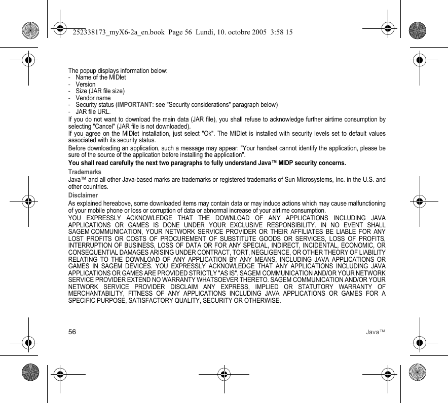 56 Java™The popup displays information below:-Name of the MIDlet-Version-Size (JAR file size)-Vendor name-Security status (IMPORTANT: see &quot;Security considerations&quot; paragraph below)-JAR file URL.If you do not want to download the main data (JAR file), you shall refuse to acknowledge further airtime consumption by selecting &quot;Cancel&quot; (JAR file is not downloaded). If you agree on the MIDlet installation, just select &quot;Ok&quot;. The MIDlet is installed with security levels set to default values associated with its security status.Before downloading an application, such a message may appear: &quot;Your handset cannot identify the application, please be sure of the source of the application before installing the application&quot;.You shall read carefully the next two paragraphs to fully understand Java™ MIDP security concerns.TrademarksJava™ and all other Java-based marks are trademarks or registered trademarks of Sun Microsystems, Inc. in the U.S. and other countries.DisclaimerAs explained hereabove, some downloaded items may contain data or may induce actions which may cause malfunctioning of your mobile phone or loss or corruption of data or abnormal increase of your airtime consumption.YOU EXPRESSLY ACKNOWLEDGE THAT THE DOWNLOAD OF ANY APPLICATIONS INCLUDING JAVA APPLICATIONS OR GAMES IS DONE UNDER YOUR EXCLUSIVE RESPONSIBILITY. IN NO EVENT SHALL SAGEM COMMUNICATION, YOUR NETWORK SERVICE PROVIDER OR THEIR AFFILIATES BE LIABLE FOR ANY LOST PROFITS OR COSTS OF PROCUREMENT OF SUBSTITUTE GOODS OR SERVICES, LOSS OF PROFITS, INTERRUPTION OF BUSINESS, LOSS OF DATA OR FOR ANY SPECIAL, INDIRECT, INCIDENTAL, ECONOMIC, OR CONSEQUENTIAL DAMAGES ARISING UNDER CONTRACT, TORT, NEGLIGENCE, OR OTHER THEORY OF LIABILITY RELATING TO THE DOWNLOAD OF ANY APPLICATION BY ANY MEANS, INCLUDING JAVA APPLICATIONS OR GAMES IN SAGEM DEVICES. YOU EXPRESSLY ACKNOWLEDGE THAT ANY APPLICATIONS INCLUDING JAVA APPLICATIONS OR GAMES ARE PROVIDED STRICTLY &quot;AS IS&quot;. SAGEM COMMUNICATION AND/OR YOUR NETWORK SERVICE PROVIDER EXTEND NO WARRANTY WHATSOEVER THERETO. SAGEM COMMUNICATION AND/OR YOUR NETWORK SERVICE PROVIDER DISCLAIM ANY EXPRESS, IMPLIED OR STATUTORY WARRANTY OF MERCHANTABILITY, FITNESS OF ANY APPLICATIONS INCLUDING JAVA APPLICATIONS OR GAMES FOR A SPECIFIC PURPOSE, SATISFACTORY QUALITY, SECURITY OR OTHERWISE.252338173_myX6-2a_en.book  Page 56  Lundi, 10. octobre 2005  3:58 15