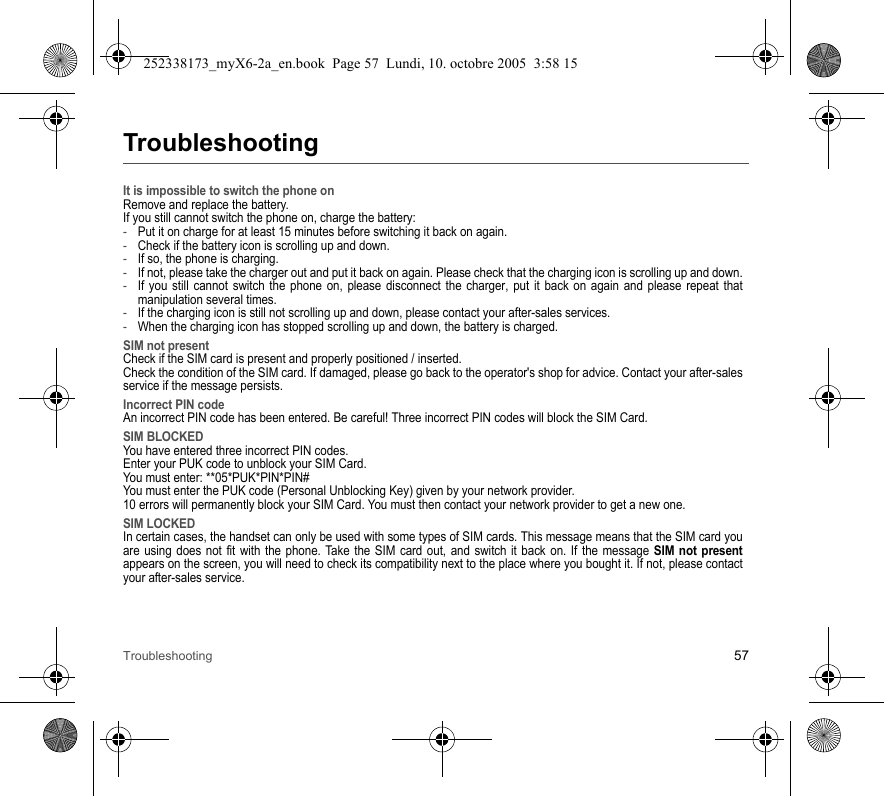 Troubleshooting 57TroubleshootingIt is impossible to switch the phone onRemove and replace the battery.If you still cannot switch the phone on, charge the battery:-Put it on charge for at least 15 minutes before switching it back on again.-Check if the battery icon is scrolling up and down.-If so, the phone is charging.-If not, please take the charger out and put it back on again. Please check that the charging icon is scrolling up and down.-If you still cannot switch the phone on, please disconnect the charger, put it back on again and please repeat that manipulation several times.-If the charging icon is still not scrolling up and down, please contact your after-sales services.-When the charging icon has stopped scrolling up and down, the battery is charged.SIM not presentCheck if the SIM card is present and properly positioned / inserted.Check the condition of the SIM card. If damaged, please go back to the operator&apos;s shop for advice. Contact your after-sales service if the message persists.Incorrect PIN codeAn incorrect PIN code has been entered. Be careful! Three incorrect PIN codes will block the SIM Card.SIM BLOCKEDYou have entered three incorrect PIN codes.Enter your PUK code to unblock your SIM Card.You must enter: **05*PUK*PIN*PIN#You must enter the PUK code (Personal Unblocking Key) given by your network provider.10 errors will permanently block your SIM Card. You must then contact your network provider to get a new one.SIM LOCKEDIn certain cases, the handset can only be used with some types of SIM cards. This message means that the SIM card you are using does not fit with the phone. Take the SIM card out, and switch it back on. If the message SIM not presentappears on the screen, you will need to check its compatibility next to the place where you bought it. If not, please contact your after-sales service.252338173_myX6-2a_en.book  Page 57  Lundi, 10. octobre 2005  3:58 15