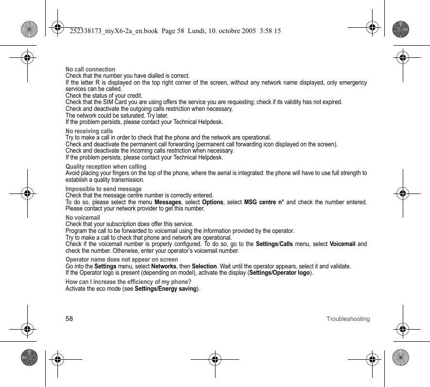 58 TroubleshootingNo call connectionCheck that the number you have dialled is correct.If the letter R is displayed on the top right corner of the screen, without any network name displayed, only emergency services can be called.Check the status of your credit.Check that the SIM Card you are using offers the service you are requesting; check if its validity has not expired.Check and deactivate the outgoing calls restriction when necessary.The network could be saturated. Try later.If the problem persists, please contact your Technical Helpdesk.No receiving callsTry to make a call in order to check that the phone and the network are operational. Check and deactivate the permanent call forwarding (permanent call forwarding icon displayed on the screen). Check and deactivate the incoming calls restriction when necessary.If the problem persists, please contact your Technical Helpdesk.Quality reception when callingAvoid placing your fingers on the top of the phone, where the aerial is integrated: the phone will have to use full strength to establish a quality transmission.Impossible to send messageCheck that the message centre number is correctly entered.To do so, please select the menu Messages, select Options, select MSG centre n° and check the number entered. Please contact your network provider to get this number.No voicemailCheck that your subscription does offer this service.Program the call to be forwarded to voicemail using the information provided by the operator.Try to make a call to check that phone and network are operational.Check if the voicemail number is properly configured. To do so, go to the Settings/Calls menu, select Voicemail and check the number. Otherwise, enter your operator’s voicemail number.Operator name does not appear on screenGo into the Settings menu, select Networks, then Selection. Wait until the operator appears, select it and validate.If the Operator logo is present (depending on model), activate the display (Settings/Operator logo).How can I increase the efficiency of my phone?Activate the eco mode (see Settings/Energy saving).252338173_myX6-2a_en.book  Page 58  Lundi, 10. octobre 2005  3:58 15