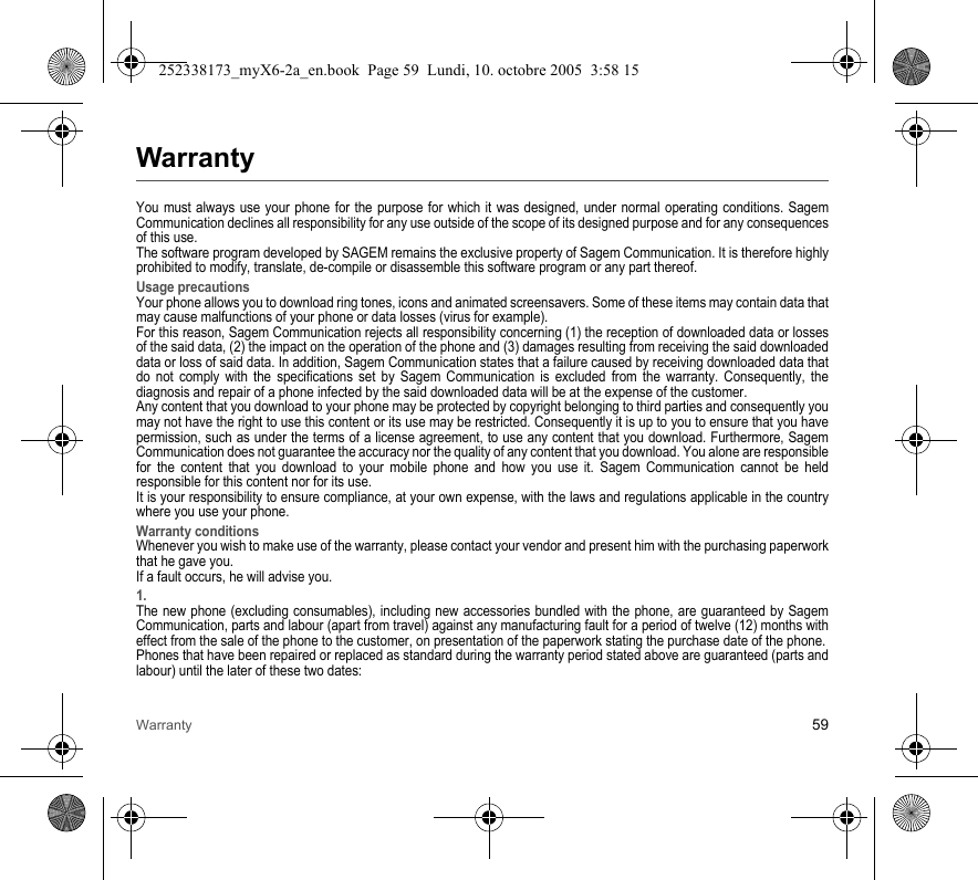 Warranty 59WarrantyYou must always use your phone for the purpose for which it was designed, under normal operating conditions. Sagem Communication declines all responsibility for any use outside of the scope of its designed purpose and for any consequences of this use.The software program developed by SAGEM remains the exclusive property of Sagem Communication. It is therefore highly prohibited to modify, translate, de-compile or disassemble this software program or any part thereof.Usage precautionsYour phone allows you to download ring tones, icons and animated screensavers. Some of these items may contain data that may cause malfunctions of your phone or data losses (virus for example). For this reason, Sagem Communication rejects all responsibility concerning (1) the reception of downloaded data or losses of the said data, (2) the impact on the operation of the phone and (3) damages resulting from receiving the said downloaded data or loss of said data. In addition, Sagem Communication states that a failure caused by receiving downloaded data that do not comply with the specifications set by Sagem Communication is excluded from the warranty. Consequently, the diagnosis and repair of a phone infected by the said downloaded data will be at the expense of the customer.Any content that you download to your phone may be protected by copyright belonging to third parties and consequently you may not have the right to use this content or its use may be restricted. Consequently it is up to you to ensure that you have permission, such as under the terms of a license agreement, to use any content that you download. Furthermore, Sagem Communication does not guarantee the accuracy nor the quality of any content that you download. You alone are responsible for the content that you download to your mobile phone and how you use it. Sagem Communication cannot be held responsible for this content nor for its use.It is your responsibility to ensure compliance, at your own expense, with the laws and regulations applicable in the country where you use your phone.Warranty conditionsWhenever you wish to make use of the warranty, please contact your vendor and present him with the purchasing paperwork that he gave you. If a fault occurs, he will advise you.1.The new phone (excluding consumables), including new accessories bundled with the phone, are guaranteed by Sagem Communication, parts and labour (apart from travel) against any manufacturing fault for a period of twelve (12) months with effect from the sale of the phone to the customer, on presentation of the paperwork stating the purchase date of the phone.Phones that have been repaired or replaced as standard during the warranty period stated above are guaranteed (parts and labour) until the later of these two dates:252338173_myX6-2a_en.book  Page 59  Lundi, 10. octobre 2005  3:58 15