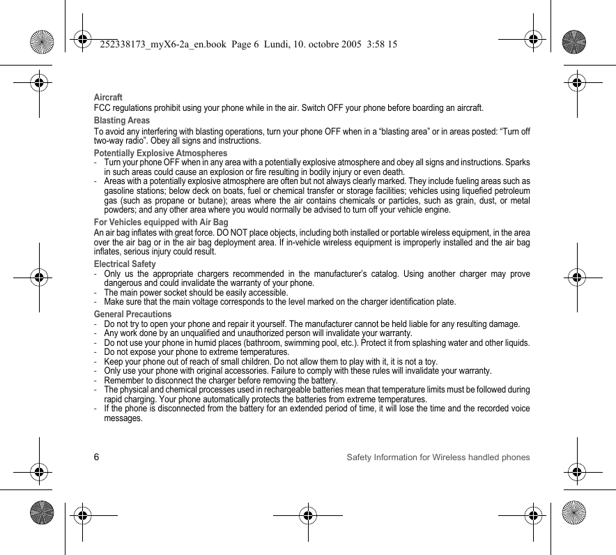 6Safety Information for Wireless handled phonesAircraftFCC regulations prohibit using your phone while in the air. Switch OFF your phone before boarding an aircraft.Blasting AreasTo avoid any interfering with blasting operations, turn your phone OFF when in a “blasting area” or in areas posted: “Turn off two-way radio”. Obey all signs and instructions.Potentially Explosive Atmospheres-Turn your phone OFF when in any area with a potentially explosive atmosphere and obey all signs and instructions. Sparks in such areas could cause an explosion or fire resulting in bodily injury or even death.-Areas with a potentially explosive atmosphere are often but not always clearly marked. They include fueling areas such as gasoline stations; below deck on boats, fuel or chemical transfer or storage facilities; vehicles using liquefied petroleum gas (such as propane or butane); areas where the air contains chemicals or particles, such as grain, dust, or metal powders; and any other area where you would normally be advised to turn off your vehicle engine.For Vehicles equipped with Air BagAn air bag inflates with great force. DO NOT place objects, including both installed or portable wireless equipment, in the area over the air bag or in the air bag deployment area. If in-vehicle wireless equipment is improperly installed and the air bag inflates, serious injury could result.Electrical Safety-Only us the appropriate chargers recommended in the manufacturer’s catalog. Using another charger may prove dangerous and could invalidate the warranty of your phone.-The main power socket should be easily accessible.-Make sure that the main voltage corresponds to the level marked on the charger identification plate.General Precautions-Do not try to open your phone and repair it yourself. The manufacturer cannot be held liable for any resulting damage.-Any work done by an unqualified and unauthorized person will invalidate your warranty.-Do not use your phone in humid places (bathroom, swimming pool, etc.). Protect it from splashing water and other liquids.-Do not expose your phone to extreme temperatures.-Keep your phone out of reach of small children. Do not allow them to play with it, it is not a toy.-Only use your phone with original accessories. Failure to comply with these rules will invalidate your warranty.-Remember to disconnect the charger before removing the battery.-The physical and chemical processes used in rechargeable batteries mean that temperature limits must be followed during rapid charging. Your phone automatically protects the batteries from extreme temperatures.-If the phone is disconnected from the battery for an extended period of time, it will lose the time and the recorded voice messages.252338173_myX6-2a_en.book  Page 6  Lundi, 10. octobre 2005  3:58 15