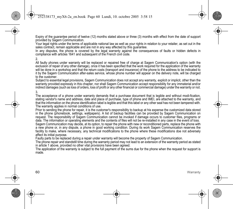 60 WarrantyExpiry of the guarantee period of twelve (12) months stated above or three (3) months with effect from the date of support provided by Sagem Communication.Your legal rights under the terms of applicable national law as well as your rights in relation to your retailer, as set out in the sales contract, remain applicable and are not in any way affected by this guarantee.In any disputes, the phone is covered by the legal warranty against the consequences of faults or hidden defects in compliance with articles 1641 and subsequent of the French civil code.2.All faulty phones under warranty will be replaced or repaired free of charge at Sagem Communication&apos;s option (with the exclusion of repair of any other damage), once it has been specified that the work required for the application of the warranty will be done in a workshop and that the return costs (transport and insurance) of the phone to the address to be indicated to it by the Sagem Communication after-sales service, whose phone number will appear on the delivery note, will be charged to the customer.Subject to essential legal provisions, Sagem Communication does not accept any warranty, explicit or implicit, other than the warranty provided expressly in this chapter, nor shall Sagem Communication accept responsibility for any immaterial and/or indirect damages (such as loss of orders, loss of profit or any other financial or commercial damage) under the warranty or not.3.The acceptance of a phone under warranty demands that a purchase document that is legible and without modi-fication, stating vendor&apos;s name and address, date and place of purchase, type of phone and IMEI, are attached to the warranty, and that the information on the phone identification label is legible and that this label or any other seal has not been tampered with.The warranty applies in normal conditions of use.Prior to sending the phone for repair, it is the customer&apos;s responsibility to backup at his expense the customized data stored in the phone (phonebook, settings, wallpapers). A list of backup facilities can be provided by Sagem Communication on request. The responsibility of Sagem Communication cannot be invoked if damage occurs to customer files, programs or data. The information or operating elements and the contents of files will not be re-installed in any case in the event of loss. Sagem Communication may decide, at its option, to repair the phone with new or reconditioned parts, replace the phone with a new phone or, in any dispute, a phone in good working condition. During its work Sagem Communication reserves the facility to make, where necessary, any technical modifications to the phone where these modifications doe not adversely affect its initial purpose. Faulty parts to be replaced during a repair under warranty will become the property of Sagem Communication.The phone repair and standstill time during the warranty period may not lead to an extension of the warranty period as stated in article 1 above, provided no other vital provisions have been agreed.The application of the warranty is subject to the full payment of the sums due for the phone when the request for support is made.252338173_myX6-2a_en.book  Page 60  Lundi, 10. octobre 2005  3:58 15