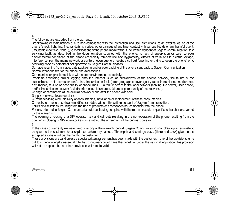 Warranty 614.The following are excluded from the warranty:Breakdowns or malfunctions due to non-compliance with the installation and use instructions, to an external cause of the phone (shock, lightning, fire, vandalism, malice, water damage of any type, contact with various liquids or any harmful agent, unsuitable electric current...), to modifications of the phone made without the written consent of Sagem Communication, to a servicing fault, as described in the documentation supplied with the phone, to lack of supervision or care, to poor environmental conditions of the phone (especially temperature and hygrometry, effects of variations in electric voltage, interference from the mains network or earth) or even due to a repair, a call-out (opening or trying to open the phone) or to servicing done by personnel not approved by Sagem Communication.Damage resulting from inadequate packaging and/or poor packing of the phone sent back to Sagem Communication.Normal wear and tear of the phone and accessories. Communication problems linked with a poor environment, especially:Problems accessing and/or logging onto the Internet, such as breakdowns of the access network, the failure of the subscriber&apos;s or his correspondent&apos;s line, transmission fault (poor geographic coverage by radio transmitters, interference, disturbance, fai-lure or poor quality of phone lines...), a fault inherent to the local network (cabling, file server, user phone) and/or transmission network fault (interference, disturbance, failure or poor quality of the network...).Change of parameters of the cellular network made after the phone was sold.Supply of new software versions.Current servicing work: delivery of consumables, installation or replacement of these consumables...Call-outs for phone or software modified or added without the written consent of Sagem Communication. Faults or disruptions resulting from the use of products or accessories not compatible with the phone.Phones returned to Sagem Communication without having complied with the return procedure specific to the phone cove-red by this warranty.The opening or closing of a SIM operator key and call-outs resulting in the non-operation of the phone resulting from the opening or closing of SIM operator key done without the agreement of the original operator.5.In the cases of warranty exclusion and of expiry of the warranty period, Sagem Communication shall draw up an estimate to be given to the customer for acceptance before any call-out. The repair and carriage costs (there and back) given in the accepted estimate will be charged to the customer.These provisions are valid unless a special written agreement has been made with the customer. If one of the provisions turns out to infringe a legally essential rule that consumers could have the benefit of under the national legislation, this provision will not be applied, but all other provisions will remain valid.252338173_myX6-2a_en.book  Page 61  Lundi, 10. octobre 2005  3:58 15