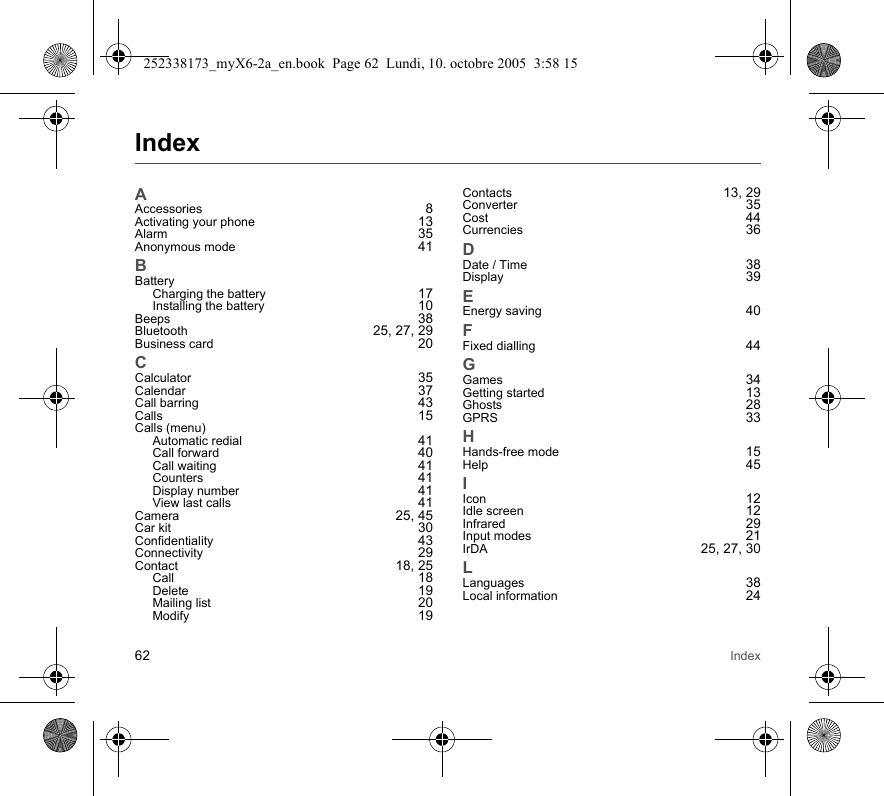 62 IndexIndexAAccessories 8Activating your phone 13Alarm 35Anonymous mode 41BBatteryCharging the battery 17Installing the battery 10Beeps 38Bluetooth  25, 27, 29Business card 20CCalculator 35Calendar 37Call barring 43Calls 15Calls (menu)Automatic redial 41Call forward 40Call waiting 41Counters 41Display number 41View last calls 41Camera 25, 45Car kit 30Confidentiality 43Connectivity 29Contact 18, 25Call 18Delete 19Mailing list 20Modify 19Contacts 13, 29Converter 35Cost 44Currencies 36DDate / Time 38Display 39EEnergy saving 40FFixed dialling 44GGames 34Getting started 13Ghosts 28GPRS 33HHands-free mode 15Help 45IIcon 12Idle screen 12Infrared 29Input modes 21IrDA 25, 27, 30LLanguages 38Local information 24252338173_myX6-2a_en.book  Page 62  Lundi, 10. octobre 2005  3:58 15