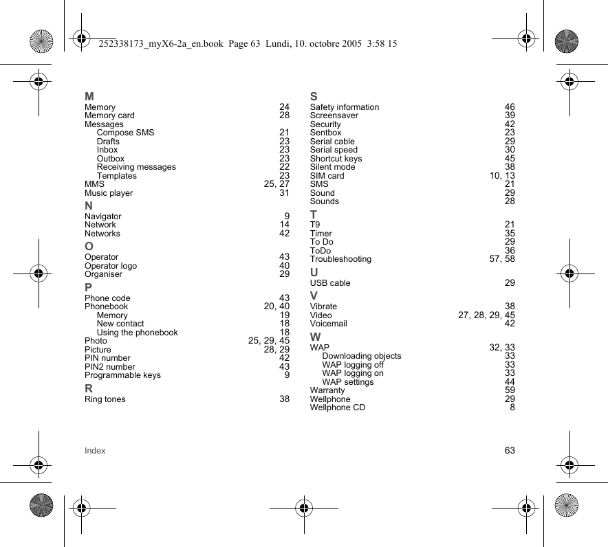 Index 63MMemory 24Memory card 28MessagesCompose SMS 21Drafts 23Inbox 23Outbox 23Receiving messages 22Templates 23MMS 25, 27Music player 31NNavigator 9Network 14Networks 42OOperator 43Operator logo 40Organiser 29PPhone code 43Phonebook 20, 40Memory 19New contact 18Using the phonebook 18Photo 25, 29, 45Picture 28, 29PIN number 42PIN2 number 43Programmable keys 9RRing tones 38SSafety information 46Screensaver 39Security 42Sentbox 23Serial cable 29Serial speed 30Shortcut keys 45Silent mode 38SIM card 10, 13SMS 21Sound 29Sounds 28TT9 21Timer 35To Do 29ToDo 36Troubleshooting 57, 58UUSB cable 29VVibrate 38Video 27, 28, 29, 45Voicemail 42WWAP 32, 33Downloading objects 33WAP logging off 33WAP logging on 33WAP settings 44Warranty 59Wellphone 29Wellphone CD 8252338173_myX6-2a_en.book  Page 63  Lundi, 10. octobre 2005  3:58 15