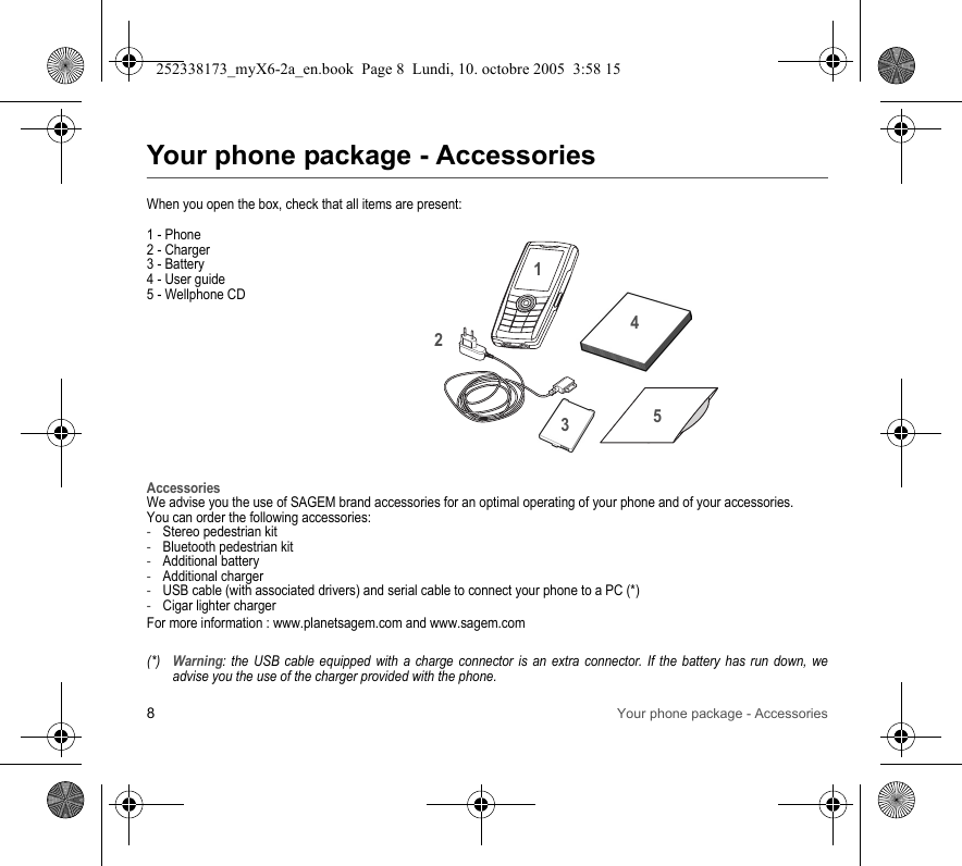 8Your phone package - AccessoriesYour phone package - AccessoriesWhen you open the box, check that all items are present:1 - Phone2 - Charger3 - Battery4 - User guide5 - Wellphone CDAccessoriesWe advise you the use of SAGEM brand accessories for an optimal operating of your phone and of your accessories.You can order the following accessories:-Stereo pedestrian kit-Bluetooth pedestrian kit-Additional battery-Additional charger-USB cable (with associated drivers) and serial cable to connect your phone to a PC (*)-Cigar lighter chargerFor more information : www.planetsagem.com and www.sagem.com(*)Warning: the USB cable equipped with a charge connector is an extra connector. If the battery has run down, we advise you the use of the charger provided with the phone.21345252338173_myX6-2a_en.book  Page 8  Lundi, 10. octobre 2005  3:58 15